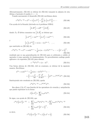 El oscilador arm´onico unidimensional
Alternativamente, (XI.145) se obtiene de (XI.144) tomando la adjunta de esta
´ultima y haciendo el cambio λ → −λ.
Usando nuevamente el desarrollo (XI.142) escribimos ahora
eλˆa
ˆa†m
e−λˆa
= ˆa†m
+ λ ˆa, ˆa†m
+
λ2
2!
ˆa, ˆa, ˆa†m
+ · · · (XI.146)
Con ayuda de la f´ormula (derivada en el problema VIII.6)
ˆA, ˆBn
= n ˆBn−1 ˆA, ˆB , (XI.147)
donde ˆA y ˆB deben conmutar con ˆA, ˆB , se obtiene que
ˆa, ˆa†m
= mˆa†m−1
ˆa, ˆa†
= mˆa†m−1
, (XI.148)
y
ˆa, ˆa, ˆa†m
= m (m − 1) ˆa†m−2
, . . . , (XI.149)
que sustituido en (XI.146) da
eλˆa
ˆa†m
e−λˆa
= ˆa†m
+ mλˆa†m−1
+
1
2!
m (m − 1) λ2
ˆa†m−2
+ · · · = ˆa†
+ λ
m
,
(XI.150)
resultado que es una generalizaci´on de (XI.144) para m arbitraria y exhibe al
operador ˆa como operador de desplazamiento. Un procedimiento an´alogo puede
aplicarse a la expresi´on (XI.145) para obtener
e−λˆa
ˆam
eλˆa
= (ˆa − λ)m
. (XI.151)
Una forma alterna de (XI.150), ´util en ocasiones, se obtiene de la siguiente
manera. Escribimos
ˆa†m
+ mλˆa†m−1
+
1
2!
m(m − 1)λ2
ˆa†m−2
+ · · ·
= 1 + λ
d
dˆa†
+
λ2
2!
d2
dˆa†2
+ · · · ˆa†m
= eλd/dˆa†
ˆa†m
. (XI.152)
Sustituyendo este resultado en (XI.150), queda
eλˆa
ˆa†m
e−λˆa
= eλ∂/∂ˆa†
ˆa†m
. (XI.153)
Sea ahora f ˆa, ˆa† una funci´on de los operadores de creaci´on y aniquilaci´on
que puede expresarse en la forma
f ˆa, ˆa†
=
n,m
cnmˆan
ˆa†m
. (XI.154)
Se sigue, con ayuda de (XI.150), que
eλˆa
f ˆa, ˆa†
e−λˆa
=
n,m
cnmeλˆa
ˆan
ˆa†m
e−λˆa
=
n,m
cnmˆan
eλˆa
ˆa†m
e−λˆa
=
n,m
cnmˆan
ˆa†
+ λ
m
, (XI.155)
es decir,
eλˆa
f ˆa, ˆa†
e−λˆa
= f ˆa, ˆa†
+ λ . (XI.156)
243
 