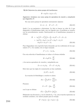 Problemas y ejercicios de mec´anica cu´antica
XI.18 Determine los valores propios del hamiltoniano
ˆH = h0ˆa†
ˆa + h1(ˆa + ˆa†
).
Sugerencia: introduzca una nueva pareja de operadores de creaci´on y aniquilaci´on
que diagonalice ˆH.
Sea una nueva pareja de operadores mutuamente adjuntos
ˆA = ˆa − β, ˆA†
= ˆa†
− β∗
, (XI.157)
donde β es un par´ametro a determinar. La idea es buscar un valor de β que
diagonalice el hamiltoniano dado; una vez logrado esto, el problema se resuelve
con los procedimientos usuales. Sustituyendo en el hamiltoniano propuesto se
obtiene
ˆH = h0
ˆA†
+ β∗ ˆA + β + h1( ˆA†
+ β∗
+ ˆA + β)
= h0
ˆA† ˆA + (h0β + h1) ˆA†
+ (h0β∗
+ h1) ˆA
+h0β∗
β + h1 (β∗
+ β) . (XI.158)
Para diagonalizar esta expresi´on basta demandar que los coeﬁcientes de los ope-
radores ˆA† y ˆA se anulen; esto se logra tomando
β∗
= β = −h1/h0. (XI.159)
Con esta selecci´on el hamiltoniano se reduce a la forma est´andar
H = h0
ˆA† ˆA −
h2
1
h0
, (XI.160)
y los nuevos operadores de creaci´on y aniquilaci´on son
ˆA = ˆa + h1/h0, ˆA†
= ˆa†
+ h1/h0. (XI.161)
Est´a claro que las reglas de conmutaci´on no han cambiado,
[ ˆA, ˆA†
] = [ˆa, ˆa†
]. (XI.162)
La ecuaci´on de Schr¨odinger a resolver es ahora
Eψ = h0
ˆA† ˆA −
h2
1
h0
ψ. (XI.163)
Ponemos
E = E − 1
2 h0 −
h2
1
h0
, (XI.164)
con lo que se obtiene
E ψ = h0
ˆA† ˆA + 1
2 h0 ψ. (XI.165)
Deﬁniendo una frecuencia ω con la relaci´on h0 = ω, esta ecuaci´on representa un
oscilador arm´onico, con valores propios para la energ´ıa
E = ω n + 1
2 = h0 n + 1
2 . (XI.166)
244
 