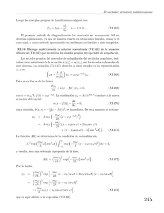 El oscilador arm´onico unidimensional
Luego las energ´ıas propias de hamiltoniano original son
En = h0n −
h2
1
h0
, n = 1, 2, 3, . . . (XI.167)
El presente m´etodo de diagonalizaci´on ha mostrado ser sumamente ´util en
diversas aplicaciones, ya sea de manera exacta en situaciones lineales, como es el
caso aqu´ı, o como m´etodo aproximado en problemas no lineales y m´as complejos.
XI.19 Obtenga expl´ıcitamente la soluci´on normalizada (T11.69) de la ecuaci´on
diferencial (T11.67) que determina los estados propios del operador de aniquilaci´on.
Los estados propios del operador de aniquilaci´on del oscilador arm´onico, deﬁ-
nidos como soluciones de la ecuaci´on ˆa |ψα = α |ψα , son los estados coherentes de
este sistema. La ecuaci´on (T11.67) describe a estos estados en la representaci´on
x, y es
ωx +
m
∂
∂x
ψα = ωx0e−iωt
ψα. (XI.168)
Esta ecuaci´on es de la forma
∂ψα
∂x
+ a (x − f(t)) ψα = 0, (XI.169)
con a = mω/ , f(t) = x0e−iωt. La sustituci´on ψα = A(t)eθ(x,t) conduce a la nueva
ecuaci´on diferencial
a (x − f(t)) +
∂θ
∂x
= 0, (XI.170)
cuya soluci´on, θ(x, t) = −a
2 (x − f(t))2, es inmediata. De esta manera se obtiene
ψα = A exp −
mω
2
x − x0e−iωt 2
= A exp −
mω
2
[(x − x0 cos ωt + 2ix0 sen ωt)
× (x − x0 cos ωt) − x2
0 sen 2
ωt . (XI.171)
La funci´on A(t) se determina de la condici´on de normalizaci´on,
|A|2
exp
mω
x2
0 sen2
ωt
∞
−∞
exp −
mω
(x − x0 cos ωt)2
dx = 1,
y resulta, con una selecci´on apropiada de la fase,
A(t) =
mω
π
1
4
exp −
mω
2
x2
0 sen2
ωt . (XI.172)
Por lo tanto,
ψα =
mω
π
1
4
exp −
mω
2
(x − x0 cos ωt + 2ix0 sen ωt) (x − x0 cos ωt)
=
mω
π
1
4
exp −
mω
2
(x − x0 cos ωt)2
−i
mω
x0 (x − x0 cos ωt) sen ωt , (XI.173)
que es equivalente a la expresi´on (T11.69).
245
 