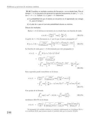 Problemas y ejercicios de mec´anica cu´antica
XI.20 Considere un oscilador arm´onico de frecuencia ω en su estado base. Para el
tiempo t = 0, la frecuencia de oscilaci´on es reducida bruscamente al valor ω = ω/k,
con 1 < k < ∞. Calcule ψ (x, t) para t > 0. Determine:
a) la probabilidad de que el sistema se encuentre en el eigenestado con energ´ıa
En para el tiempo t;
b) el valor de n para el cual esta probabilidad alcanza su m´aximo.
Discuta los resultados.
Hasta t = 0 el sistema se encuentra en su estado base con funci´on de onda
ψ (x, 0) =
mω
π
1/4
exp −
mω
2
x2
. (XI.174)
A partir de t > 0 la frecuencia es ω , por lo que el nuevo propagador es1
K x, t, x , 0 =
−imω
2π sen ω t
exp
imω x2 + x 2 cos ω t − 2xx
2 sen ω t
. (XI.175)
La funci´on de onda para t > 0 determinada por este propagador es
ψ (x, t) =
∞
−∞
K x, t, x , 0 ψ x , 0 dx
=
mω
π
1/4 −imω
2π sen ω t
×
∞
−∞
exp
imω x2 + x 2 cos ω t − 2xx
2 sen ω t
−
mω
2
x 2
dx .
(XI.176)
Esta expresi´on puede reescribirse en la forma
ψ (x, t) =
mω
π
1/4 −imω
2π sen ω t
exp
imω
2
x2
cot ω t
×
∞
−∞
exp −
m
2
ω − iω cot ω t x 2
− i
mω
xx csc ω t dx .
(XI.177)
Con ayuda de la f´ormula
∞
−∞
exp −αx2
− βx dx =
π
α
exp
β2
4α
, (XI.178)
escribimos (XI.177) en la forma
ψ (x, t) =
mω
π
1
4 −i
2π sen ω t
2π
k − i cot ω t
exp
imω x2 cos ω t
2 sen ω t
1
El propagador del oscilador arm´onico se construye expl´ıcitamente en el problema XI.21 y
en el problema XI.25; aqu´ı estamos usando el resultado dado por la ecuaci´on (XI.205).
246
 