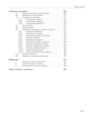 ´Indice general
Ap´endices matem´aticos 769
A.1. Algunas constantes y unidades f´ısicas . . . . . . . . . . 769
A.2. Identidades de uso frecuente . . . . . . . . . . . . . . . 770
A.3. Coordenadas curvil´ıneas . . . . . . . . . . . . . . . . . 771
A.3.1. Coordenadas esf´ericas . . . . . . . . . . . . . . . . 771
A.3.2. Coordenadas cil´ındricas . . . . . . . . . . . . . . . 772
A.3.3. Coordenadas parab´olicas . . . . . . . . . . . . . . 773
A.4. Delta de Dirac . . . . . . . . . . . . . . . . . . . . . . . 774
A.5. Funci´on gamma . . . . . . . . . . . . . . . . . . . . . . 774
A.6. Polinomios ortogonales y funciones especiales . . . . . 775
A.6.1. Polinomios de Hermite . . . . . . . . . . . . . . . 775
A.6.2. Polinomios de Legendre . . . . . . . . . . . . . . . 776
A.6.3. Polinomios asociados de Legendre . . . . . . . . . 777
A.6.4. Arm´onicos esf´ericos . . . . . . . . . . . . . . . . . 778
A.6.5. Polinomios de Laguerre . . . . . . . . . . . . . . . 779
A.6.6. Polinomios asociados de Laguerre . . . . . . . . . 780
A.6.7. Funciones cil´ındricas de Bessel . . . . . . . . . . . 781
A.6.8. Funciones modiﬁcadas de Bessel . . . . . . . . . . 782
A.6.9. Funciones esf´ericas de Bessel . . . . . . . . . . . . 783
A.6.10. Funci´on hipergeom´etrica . . . . . . . . . . . . . . 785
A.6.11. Funci´on hipergoem´etrica conﬂuente . . . . . . . . 786
A.7. Notaci´on relativista . . . . . . . . . . . . . . . . . . . . 787
A.8. Respuestas a ejercicios seleccionados . . . . . . . . . . 788
Bibliograf´ıa 791
1. Manuales y tablas matem´aticas . . . . . . . . . . . . . 791
2. Textos de mec´anica cu´antica . . . . . . . . . . . . . . . 791
3. Problemarios de mec´anica cu´antica . . . . . . . . . . . 793
´Indice tem´atico y onom´astico 795
xxvii
 