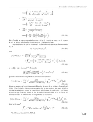 El oscilador arm´onico unidimensional
× exp −
2m
imω x
sen ω t
2
1
iω cot ω t − ω
=
mω
π
1
4 1
√
cos ω t + ik sen ω t
× exp −
mω x2
2
·
k cos ω t + i sen ω t
cos ω t + ik sen ω t
=
mω
π
1
4 1
cos ω
k t + ik sen ω
k t
× exp −
mω
2
·
cos ω
k t + i
k sen ω
k t
cos ω
k t + ik sen ω
k t
x2
. (XI.179)
Esta funci´on se reduce apropiadamente a ψ (x, 0) cuando se toma t = 0, y para
k = 1 se reduce a la funci´on de onda ψ0 (x, t) del estado base.
La probabilidad de que en el tiempo t el sistema se encuentre en el eigenestado
ψn es
Pn = | ψ (x, t) | ψn |2
, (XI.180)
con
ψ (x, t) | ψn =
mω
π
1
4 α0Cn
√
cos ω t − ik sen ω t
×
∞
−∞
exp −1
2
k cos ω t − i sen ω t
cos ω t − ik sen ω t
+ 1 ξ2
Hn (ξ) dξ,
(XI.181)
x = α0ξ y α0 = ( /mω )1/2
. Poniendo
1
2
k cos ω t − i sen ω t
cos ω t − ik sen ω t
+ 1 ξ2
= γξ2
≡ ξ 2
(XI.182)
podemos reescribir la amplitud de transici´on en la forma
ψ (x, t) | ψn =
mω
π
1
4 α0Cn
√
cos ω t − ik sen ω t
1
√
γ
∞
−∞
e−ξ 2
Hn
1
√
γ
ξ dξ .
(XI.183)
Como la paridad de los polinomios de Hermite Hn es la de su´ındice n, la amplitud
ψ (x, t) | ψn resulta distinta de cero s´olo si n es un n´umero par; esto signiﬁca
que los estados con n impar no contribuyen a la funci´on de onda para t > 0. Esto
se debe a que el estado inicial es par. Haciendo la sustituci´on n → 2n con n un
n´umero entero, se obtiene que las amplitudes no nulas son
ψ (x, t) | ψ2n =
mω
π
1
4 α0C2n
√
cos ω t − ik sen ω t
1
√
γ
∞
−∞
e−ξ 2
H2n
1
√
γ
ξ dξ .
(XI.184)
Con la f´ormula2
∞
−∞
e−x2
H2m (xy) dx =
√
π
(2m)!
m!
y2
− 1
m
(XI.185)
2
Gradshteyn y Ryzhik (1980), 7.373, 2.
247
 
