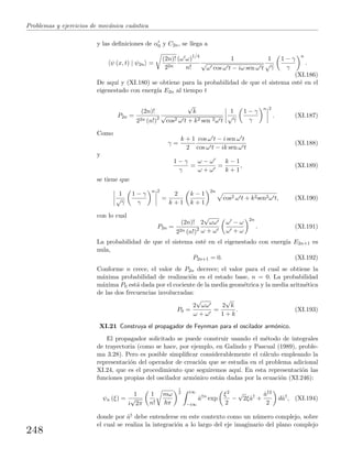 Problemas y ejercicios de mec´anica cu´antica
y las deﬁniciones de α0 y C2n, se llega a
ψ (x, t) | ψ2n =
(2n)!
22n
(ω ω)1/4
n!
1
√
ω cos ω t − iω sen ω t
1
√
γ
1 − γ
γ
n
.
(XI.186)
De aqu´ı y (XI.180) se obtiene para la probabilidad de que el sistema est´e en el
eigenestado con energ´ıa E2n al tiempo t
P2n =
(2n)!
22n (n!)2
√
k
√
cos2 ω t + k2 sen 2ω t
1
√
γ
1 − γ
γ
n 2
. (XI.187)
Como
γ =
k + 1
2
cos ω t − i sen ω t
cos ω t − ik sen ω t
(XI.188)
y
1 − γ
γ
=
ω − ω
ω + ω
=
k − 1
k + 1
, (XI.189)
se tiene que
1
√
γ
1 − γ
γ
n 2
=
2
k + 1
k − 1
k + 1
2n
cos2 ω t + k2sen2ω t, (XI.190)
con lo cual
P2n =
(2n)!
22n (n!)2
2
√
ωω
ω + ω
ω − ω
ω + ω
2n
. (XI.191)
La probabilidad de que el sistema est´e en el eigenestado con energ´ıa E2n+1 es
nula,
P2n+1 = 0. (XI.192)
Conforme n crece, el valor de P2n decrece; el valor para el cual se obtiene la
m´axima probabilidad de realizaci´on es el estado base, n = 0. La probabilidad
m´axima P0 est´a dada por el cociente de la media geom´etrica y la media aritm´etica
de las dos frecuencias involucradas:
P0 =
2
√
ωω
ω + ω
=
2
√
k
1 + k
. (XI.193)
XI.21 Construya el propagador de Feynman para el oscilador arm´onico.
El propagador solicitado se puede construir usando el m´etodo de integrales
de trayectoria (como se hace, por ejemplo, en Galindo y Pascual (1989), proble-
ma 3.28). Pero es posible simpliﬁcar considerablemente el c´alculo empleando la
representaci´on del operador de creaci´on que se estudia en el problema adicional
XI.24, que es el procedimiento que seguiremos aqu´ı. En esta representaci´on las
funciones propias del oscilador arm´onico est´an dadas por la ecuaci´on (XI.246):
ψn (ξ) =
1
i
√
2π
1
n!
mω
π
1
2 i∞
−i∞
ˆa†n
exp
ξ2
2
−
√
2ξˆa†
+
ˆa†2
2
dˆa†
, (XI.194)
donde por ˆa† debe entenderse en este contexto como un n´umero complejo, sobre
el cual se realiza la integraci´on a lo largo del eje imaginario del plano complejo
248
 