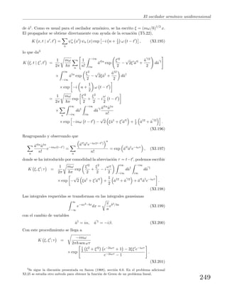 El oscilador arm´onico unidimensional
de ˆa†. Como es usual para el oscilador arm´onico, se ha escrito ξ = (mω/ )1/2
x.
El propagador se obtiene directamente con ayuda de la ecuaci´on (T5.22),
K x, t | x , t =
n
ψ∗
n x ψn (x) exp −i n + 1
2 ω t − t , (XI.195)
lo que da3
K ξ, t | ξ , t =
1
2π
mω
π n
1
n!
−i∞
i∞
ˆa †n
exp
ξ 2
2
−
√
2ξ ˆa †
+
ˆa †2
2
dˆa †
×
i∞
−i∞
ˆa†n
exp
ξ2
2
−
√
2ξˆa†
+
ˆa†2
2
dˆa†
× exp −i n +
1
2
ω t − t
=
1
2π
mω
π
exp
ξ 2
2
+
ξ2
2
− i
ω
2
t − t
×
n
i∞
−i∞
dˆa†
−i∞
i∞
dˆa † ˆa †nˆa†n
n!
× exp −inω t − t −
√
2 ξˆa†
+ ξ ˆa †
+ 1
2 ˆa†2
+ ˆa †2
.
(XI.196)
Reagrupando y observando que
n
ˆa †nˆa†n
n!
e−inω(t−t )
=
n
ˆa †ˆa†e−iω(t−t )
n
n!
= exp ˆa †
ˆa†
e−iωτ
, (XI.197)
donde se ha introducido por comodidad la abreviaci´on τ = t−t , podemos escribir
K ξ, ξ ; τ =
1
2π
mω
π
exp
ξ 2
2
+
ξ2
2
− i
ωτ
2
i∞
−i∞
dˆa†
−i∞
i∞
dˆa †
× exp −
√
2 ξˆa†
+ ξ ˆa †
+
1
2
ˆa†2
+ ˆa †2
+ ˆa †
ˆa†
e−iωτ
.
(XI.198)
Las integrales requeridas se transforman en las integrales gaussianas
∞
−∞
e−ax2−bx
dx =
π
a
eb2/4a
(XI.199)
con el cambio de variables
ˆa†
= iα, ˆa †
= −iβ. (XI.200)
Con este procedimiento se llega a
K ξ, ξ ; τ =
−imω
2π sen ωτ
× exp
1
2 ξ2 + ξ 2 e−2iωτ + 1 − 2ξξ e−iωτ
e−2iωτ − 1
.
(XI.201)
3
Se sigue la discusi´on presentada en Saxon (1968), secci´on 6.6. En el problema adicional
XI.25 se estudia otro m´etodo para obtener la funci´on de Green de un problema lineal.
249
 