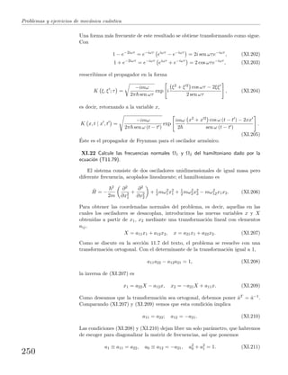 Problemas y ejercicios de mec´anica cu´antica
Una forma m´as frecuente de este resultado se obtiene transformando como sigue.
Con
1 − e−2iωτ
= e−iωτ
eiωτ
− e−iωτ
= 2i sen ωτe−iωτ
, (XI.202)
1 + e−2iωτ
= e−iωτ
eiωτ
+ e−iωτ
= 2 cos ωτe−iωτ
, (XI.203)
reescribimos el propagador en la forma
K ξ, ξ ; τ =
−imω
2π sen ωτ
exp i
ξ2 + ξ 2 cos ωτ − 2ξξ
2 sen ωτ
, (XI.204)
es decir, retornando a la variable x,
K x, t | x , t =
−imω
2π sen ω (t − t )
exp
imω
2
x2 + x 2 cos ω (t − t ) − 2xx
sen ω (t − t )
.
(XI.205)
´Este es el propagador de Feynman para el oscilador arm´onico.
XI.22 Calcule las frecuencias normales Ω1 y Ω2 del hamiltoniano dado por la
ecuaci´on (T11.79).
El sistema consiste de dos osciladores unidimensionales de igual masa pero
diferente frecuencia, acoplados linealmente; el hamiltoniano es
ˆH = −
2
2m
∂2
∂x2
1
+
∂2
∂x2
2
+ 1
2 mω2
1x2
1 + 1
2 mω2
2x2
2 − mω2
12x1x2. (XI.206)
Para obtener las coordenadas normales del problema, es decir, aquellas en las
cuales los osciladores se desacoplan, introducimos las nuevas variables x y X
obtenidas a partir de x1, x2 mediante una transformaci´on lineal con elementos
aij,
X = a11x1 + a12x2, x = a21x1 + a22x2. (XI.207)
Como se discute en la secci´on 11.7 del texto, el problema se resuelve con una
transformaci´on ortogonal. Con el determinante de la transformaci´on igual a 1,
a11a22 − a12a21 = 1, (XI.208)
la inversa de (XI.207) es
x1 = a22X − a12x, x2 = −a21X + a11x. (XI.209)
Como deseamos que la transformaci´on sea ortogonal, debemos poner ˆaT = ˆa−1.
Comparando (XI.207) y (XI.209) vemos que esta condici´on implica
a11 = a22; a12 = −a21. (XI.210)
Las condiciones (XI.208) y (XI.210) dejan libre un solo par´ametro, que habremos
de escoger para diagonalizar la matriz de frecuencias, as´ı que ponemos
a1 ≡ a11 = a22, a0 ≡ a12 = −a21, a2
0 + a2
1 = 1. (XI.211)
250
 