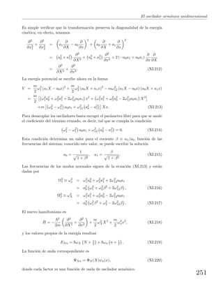 El oscilador arm´onico unidimensional
Es simple veriﬁcar que la transformaci´on preserva la diagonalidad de la energ´ıa
cin´etica; en efecto, tenemos
∂2
∂x2
1
+
∂2
∂x2
2
= a1
∂
∂X
− a0
∂
∂x
2
+ a0
∂
∂X
+ a1
∂
∂x
2
= a2
0 + a2
1
∂2
∂X2
+ a2
0 + a2
1
∂2
∂x2
+ 2 (−a0a1 + a0a1)
∂
∂x
∂
∂X
=
∂2
∂X2
+
∂2
∂x2
. (XI.212)
La energ´ıa potencial se escribe ahora en la forma
V =
m
2
ω2
1 (a1X − a0x)2
+
m
2
ω2
2 (a0X + a1x)2
− mω2
12 (a1X − a0x) (a0X + a1x)
=
m
2
ω2
1a2
0 + ω2
2a2
1 + 2ω2
12a0a1 x2
+ ω2
1a2
1 + ω2
2a2
0 − 2ω2
12a0a1 X2
+m ω2
2 − ω2
1 a0a1 + ω2
12 a2
0 − a2
1 Xx. (XI.213)
Para desacoplar los osciladores basta escoger el par´ametro libre para que se anule
el coeﬁciente del t´ermino cruzado, es decir, tal que se cumpla la condici´on
ω2
2 − ω2
1 a0a1 + ω2
12 a2
0 − a2
1 = 0. (XI.214)
Esta condici´on determina un valor para el cociente β ≡ a1/a0, funci´on de las
frecuencias del sistema; conocido este valor, se puede escribir la soluci´on
a0 =
1
1 + β2
, a1 =
β
1 + β2
. (XI.215)
Las frecuencias de los modos normales siguen de la ecuaci´on (XI.213) y est´an
dadas por
Ω2
1 ≡ ω2
x = ω2
1a2
0 + ω2
2a2
1 + 2ω2
12a0a1
= a2
0 ω2
1 + ω2
2β2
+ 2ω2
12β , (XI.216)
Ω2
2 ≡ ω2
X = ω2
1a2
1 + ω2
2a2
0 − 2ω2
12a0a1
= a2
0 ω2
1β2
+ ω2
2 − 2ω2
12β . (XI.217)
El nuevo hamiltoniano es
ˆH = −
2
2m
∂2
∂X2
+
∂2
∂x2
+
m
2
ω2
XX2
+
m
2
ω2
xx2
, (XI.218)
y los valores propios de la energ´ıa resultan
ENn = ωX N + 1
2 + ωx n + 1
2 . (XI.219)
La funci´on de onda correspondiente es
ΨNn = ΦN (X)ψn(x), (XI.220)
donde cada factor es una funci´on de onda de oscilador arm´onico.
251
 