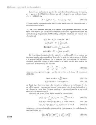 Problemas y ejercicios de mec´anica cu´antica
Para el caso particular en que los dos osciladores tienen la misma frecuencia,
ω1 = ω2 ≡ ω, de (XI.214) se obtiene que a2
0 = a2
1, por lo que podemos tomar
β = 1, y (XI.207) da
X = 1√
2
(x2 + x1) , x = 1√
2
(x2 − x1) . (XI.221)
En este caso los modos normales describen las oscilaciones del centro de masa y
del movimiento relativo.
XI.23 Utilice m´etodos similares a los usados en el problema ilustrativo 9.6 del
texto para mostrar que un oscilador arm´onico satisface las siguientes relaciones de
conmutaci´on y desigualdades de Heisenberg (todos los resultados son exactos para
δt arbitrario):
[ˆq(t), ˆp(t + δt)] = i cos ωδt, etc.;
∆ˆq(t)∆ˆp(t + δt) ≥
2
|cos ωδt| ,
∆ˆq(t)∆ˆq(t + δt) ≥
2mω
|sen ωδt| ,
∆ˆp(t)∆ˆp(t + δt) ≥
1
2
mω |sen ωδt| .
En el problema ilustrativo 9.6 del texto (cf. el problema IX.13) se resolvi´o un
problema similar, pero usando un desarrollo en serie de potencias de δt debido
a la generalidad del problema. En el presente caso, por tratarse del oscilador
arm´onico, es posible obtener la soluci´on exacta en forma cerrada. Partimos de las
ecuaciones de Heisenberg del oscilador
dˆx
dt
=
ˆp
m
,
dˆp
dt
= −mω2
ˆx, (XI.222)
cuyas soluciones para el tiempo t pueden ser escritas en la forma (cf. ecuaciones
(T11.65)),
ˆx(t) = ˆx0 cos ωt +
ˆp0
mω
sen ωt, (XI.223)
ˆp(t) = ˆp0 cos ωt − mωˆx0 sen ωt, (XI.224)
en donde ˆx0 y ˆp0 representan a los operadores iniciales ˆx y ˆp al tiempo t = 0,
de tal forma que t representa el tiempo transcurrido entre la pareja inicial ˆx0 y
ˆp0 y la pareja ˆx(t) y ˆp(t). En otras palabras, t corresponde aqu´ı a lo que en el
enunciado se denot´o como δt.
Tenemos, con ayuda de las reglas usuales de conmutaci´on,
[ˆx(t), ˆx0] =
1
mω
[ˆp0, ˆx0] sen ωt =
−i
mω
sen ωt, a (XI.225)
[ˆp(t), ˆp0] = −mω [ˆx0, ˆp0] sen ωt = −im ω sen ωt, (XI.226)
[ˆx(t), ˆp0] = [ˆx0, ˆp(t)] = [ˆx0, ˆp0] cos ωt = i cos ωt. (XI.227)
Aplicando a estos resultados la desigualdad de Heisenberg escrita en la forma de
la ecuaci´on (T8.70),
∆ ˆA
2
∆ ˆB
2
≥ 1
4 [ ˆA, ˆB]
2
, (XI.228)
252
 