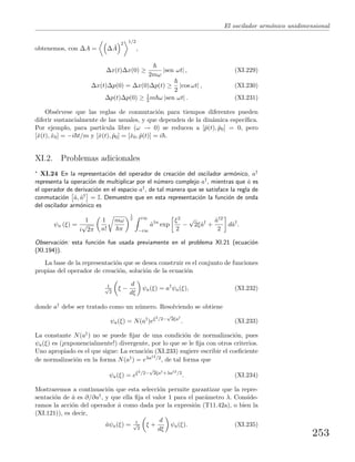 El oscilador arm´onico unidimensional
obtenemos, con ∆A = ∆ ˆA
2 1/2
,
∆x(t)∆x(0) ≥
2mω
|sen ωt| , (XI.229)
∆x(t)∆p(0) = ∆x(0)∆p(t) ≥
2
|cos ωt| , (XI.230)
∆p(t)∆p(0) ≥ 1
2 m ω |sen ωt| . (XI.231)
Obs´ervese que las reglas de conmutaci´on para tiempos diferentes pueden
diferir sustancialmente de las usuales, y que dependen de la din´amica espec´ıﬁca.
Por ejemplo, para part´ıcula libre (ω → 0) se reducen a [ˆp(t), ˆp0] = 0, pero
[ˆx(t), ˆx0] = −i t/m y [ˆx(t), ˆp0] = [ˆx0, ˆp(t)] = i .
XI.2. Problemas adicionales
∗ XI.24 En la representaci´on del operador de creaci´on del oscilador arm´onico, a†
representa la operaci´on de multiplicar por el n´umero complejo a†, mientras que ˆa es
el operador de derivaci´on en el espacio a†, de tal manera que se satisface la regla de
conmutaci´on ˆa, ˆa† = I. Demuestre que en esta representaci´on la funci´on de onda
del oscilador arm´onico es
ψn (ξ) =
1
i
√
2π
1
n!
mω
π
1
2 i∞
−i∞
ˆa†n
exp
ξ2
2
−
√
2ξˆa†
+
ˆa†2
2
dˆa†
.
Observaci´on: esta funci´on fue usada previamente en el problema XI.21 (ecuaci´on
(XI.194)).
La base de la representaci´on que se desea construir es el conjunto de funciones
propias del operador de creaci´on, soluci´on de la ecuaci´on
1√
2
ξ −
d
dξ
ψa(ξ) = a†
ψa(ξ), (XI.232)
donde a† debe ser tratado como un n´umero. Resolviendo se obtiene
ψa(ξ) = N(a†
)eξ2/2−
√
2ξa†
. (XI.233)
La constante N(a†) no se puede ﬁjar de una condici´on de normalizaci´on, pues
ψa(ξ) es (¡exponencialmente!) divergente, por lo que se le ﬁja con otros criterios.
Uno apropiado es el que sigue: La ecuaci´on (XI.233) sugiere escribir el coeﬁciente
de normalizaci´on en la forma N(a†) = eλa†2/2, de tal forma que
ψa(ξ) = eξ2/2−
√
2ξa†+λa†2/2
. (XI.234)
Mostraremos a continuaci´on que esta selecci´on permite garantizar que la repre-
sentaci´on de ˆa es ∂/∂a†, y que ella ﬁja el valor 1 para el par´ametro λ. Conside-
ramos la acci´on del operador ˆa como dada por la expresi´on (T11.42a), o bien la
(XI.121)), es decir,
ˆaψa(ξ) = 1√
2
ξ +
d
dξ
ψa(ξ). (XI.235)
253
 
