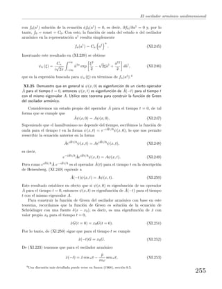 El oscilador arm´onico unidimensional
con f0(a†) soluci´on de la ecuaci´on ˆaf0(a†) = 0, es decir, ∂f0/∂a† = 0 y, por lo
tanto, f0 = const = C0. Con esto, la funci´on de onda del estado n del oscilador
arm´onico en la representaci´on a† resulta simplemente
fn(a†
) = Cn a†
n
. (XI.245)
Insertando este resultado en (XI.239) se obtiene
ψn (ξ) =
Cn
i
√
2π
i∞
−i∞
ˆa†n
exp
ξ2
2
−
√
2ξˆa†
+
ˆa†2
2
dˆa†
, (XI.246)
que es la expresi´on buscada para ψn (ξ) en t´erminos de fn(a†).4
XI.25 Demuestre que en general si ψ(x, 0) es eigenfunci´on de un cierto operador
ˆA para el tiempo t = 0, entonces ψ(x, t) es eigenfunci´on de ˆA(−t) para el tiempo t
con el mismo eigenvalor A. Utilice este teorema para construir la funci´on de Green
del oscilador arm´onico.
Consideremos un estado propio del operador ˆA para el tiempo t = 0, de tal
forma que se cumple que
ˆAψ(x, 0) = Aψ(x, 0). (XI.247)
Suponiendo que el hamiltoniano no depende del tiempo, escribimos la funci´on de
onda para el tiempo t en la forma ψ(x, t) = e−i ˆHt/ ψ(x, 0), lo que nos permite
reescribir la ecuaci´on anterior en la forma
ˆAei ˆHt/
ψ(x, t) = Aei ˆHt/
ψ(x, t), (XI.248)
es decir,
e−i ˆHt/ ˆAei ˆHt/
ψ(x, t) = Aψ(x, t). (XI.249)
Pero como ei ˆHt/ ˆA e−i ˆHt/ es el operador ˆA(t) para el tiempo t en la descripci´on
de Heisenberg, (XI.249) equivale a
ˆA(−t)ψ(x, t) = Aψ(x, t). (XI.250)
Este resultado establece en efecto que si ψ(x, 0) es eigenfunci´on de un operador
ˆA para el tiempo t = 0, entonces ψ(x, t) es eigenfunci´on de ˆA(−t) para el tiempo
t con el mismo eigenvalor A.
Para construir la funci´on de Green del oscilador arm´onico con base en este
teorema, recordamos que la funci´on de Green es soluci´on de la ecuaci´on de
Schr¨odinger con una fuente δ(x − x0), es decir, es una eigenfunci´on de ˆx con
valor propio x0 para el tiempo t = 0,
ˆxG(t = 0) = x0G(t = 0). (XI.251)
Por lo tanto, de (XI.250) sigue que para el tiempo t se cumple
ˆx(−t)G = x0G. (XI.252)
De (XI.223) tenemos que para el oscilador arm´onico
ˆx(−t) = ˆx cos ωt −
ˆp
mω
sen ωt, (XI.253)
4
Una discusi´on m´as detallada puede verse en Saxon (1968), secci´on 6.5.
255
 