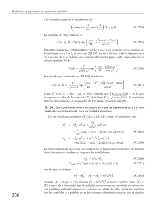 Problemas y ejercicios de mec´anica cu´antica
y la ecuaci´on anterior se transforma en
x cos ωt +
i
mω
sen ωt
∂
∂x
G = x0G. (XI.254)
La soluci´on de esta ecuaci´on es
G(x, x0, t) = G0(t) exp i
mω
2
·
x2 cos ωt − 2x0x
sen ωt
. (XI.255)
Para determinar G0(t) demandamos que G(x, x0, t) sea soluci´on de la ecuaci´on de
Schr¨odinger para t > 0; al sustituir (XI.255) en esta ´ultima, toda la dependencia
en x se cancela y se obtiene una ecuaci´on diferencial para G0(t), cuya soluci´on es
(v´ease ejercicio XI.44)
G0(t) =
C
√
sen ωt
exp i
mω
2
·
x2
0 cos ωt
sen ωt
. (XI.256)
Insertando este resultado en (XI.255) se obtiene
G(x, x0, t) =
C
√
sen ωt
exp i
mω
2
·
x2 + x2
0 cos ωt − 2x0x
sen ωt
. (XI.257)
Como G(x, x0, 0) = δ(x − x0), se debe cumplir que G(x, x0, 0)dx = 1, lo que
determina el valor de la constante C; se obtiene C = −imω/2π . El resultado
ﬁnal es precisamente el propagador de Feynman, ecuaci´on (XI.205).
XI.26 ¿Qu´e condiciones deben satisfacerse para que las dispersiones de ˆx y ˆp sean
constantes simult´aneamente, para un oscilador arm´onico?
De las soluciones generales (XI.223) y (XI.224) sigue de inmediato que
σ2
x = σ2
x0
cos2
ωt +
σ2
p0
m2ω2
sen2
ωt
+
1
mω
ˆx0 ˆp0 + ˆp0ˆx0 − 2x0p0 sen ωt cos ωt, (XI.258)
σ2
p = σ2
p0
cos2
ωt + m2
ω2
σ2
x0
sen2
ωt
−mω ˆx0 ˆp0 + ˆp0ˆx0 − 2x0p0 sen ωt cos ωt. (XI.259)
La ´unica manera de que estas dos cantidades se hagan independientes del tiempo
simult´aneamente consiste en imponer las condiciones
σ2
p0
= m2
ω2
σ2
x0
, (XI.260)
Γx0p0 = 1
2 ˆx0 ˆp0 + ˆp0ˆx0 − ˆx0 ˆp0 = 0, (XI.261)
con las que se obtiene
σ2
x = σ2
x0
, σ2
p = σ2
p0
= m2
ω2
σ2
x. (XI.262)
Cuando ˆx = 0, ˆp = 0 la relaci´on σ2
p = m2ω2σ2
x se puede escribir como T =
V y equivale a demandar que el oscilador se encuentre en un estado estacionario,
que satisface autom´aticamente el teorema del virial; la otra condici´on signiﬁca
que las variables x y p deben estar inicialmente descorrelacionadas (en el sentido
256
 