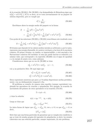 El oscilador arm´onico unidimensional
de la ecuaci´on (XI.261)). De (XI.262) y las desigualdades de Heisenberg sigue que
σ2
xσ2
p = m2ω2σ4
x ≥ 2/4, es decir, no se trata necesariamente de un paquete de
m´ınima dispersi´on, pero se cumple que
σ2
x ≥
2mω
. (XI.263)
Escribimos ahora la energ´ıa media del paquete en la forma
E =
1
2m
ˆp2
+
1
2
mω2
ˆx2
=
1
2m
σ2
p +
1
2
mω2
σ2
x +
1
2m
ˆp 2
+ m2
ω2
ˆx 2
. (XI.264)
Con ayuda de las soluciones (XI.223) y (XI.224) reescribimos este resultado como
E =
1
2m
σ2
p0
+ m2
ω2
σ2
x0
+
1
2m
ˆp0
2
+ m2
ω2
ˆx0
2
. (XI.265)
El t´ermino que depende de los valores medios iniciales es arbitrario y, por lo tanto,
representa una energ´ıa eliminable, de car´acter extr´ınseco a las leyes de la mec´anica
cu´antica. El primer t´ermino, en cambio, es imprescindible, y est´a asociado a las
ﬂuctuaciones cu´anticas del oscilador; lo m´as que puede hacerse es reducirlo a su
m´ınimo valor, que corresponde a la expresi´on (XI.263) con el signo de igualdad
y a la energ´ıa de punto cero, como sabemos.
Consideremos ahora que en vez de (XI.260) se tiene
σ2
p0
= m2
ω2
(1 + η)σ2
x0
, η > −1, (XI.266)
con η un par´ametro libre. De aqu´ı sigue que
σ2
x = σ2
x0
1 + η sen2
ωt , (XI.267)
σ2
p = m2
ω2
σ2
x0
1 + η cos2
ωt . (XI.268)
Estas expresiones muestran que para η = 0 ambas dispersiones oscilan peri´odica-
mente, con un desfasamiento temporal π/2ω.
El problema se resuelve de manera m´as expedita (aunque equivalente) em-
pleando los operadores de creaci´on y aniquilaci´on. Por ejemplo, la ecuaci´on de
movimiento del primero de estos operadores es la ecuaci´on (T11.61)
˙a + iωˆa = 0, (XI.269)
y tiene la soluci´on
ˆa(t) = ˆa0e−iωt
, ˆa0 = ˆa(0). (XI.270)
Luego se tiene que
σ2
a(t) = σ2
a(0)e−2iωt
. (XI.271)
La ´unica forma de lograr que σ2
a(t) = σ2
a(0) ∀t, con ω = 0, es que σ2
a(0) = 0, es
decir,
ˆa2
0
= ˆa 2
0 . (XI.272)
Est´a claro que una forma particular de garantizar que se cumpla esta condici´on es
que se trate de estados propios del operador de aniquilaci´on; es decir, los estados
coherentes son una soluci´on particular, aunque importante, de este problema.
257
 