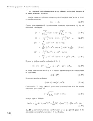 Problemas y ejercicios de mec´anica cu´antica
XI.27 Demuestre directamente que un estado coherente de oscilador arm´onico es
un estado de m´ınima dispersi´on.
Sea |α un estado coherente de oscilador arm´onico con valor propio α, de tal
forma que se cumple
ˆa |α = α |α . (XI.273)
Usando las ecuaciones (XI.123) calculamos los valores esperados de ˆx y ˆp y sus
cuadrados, como sigue:
ˆx =
2mω
α| ˆa + ˆa†
|α =
2mω
(α∗
+ α) , (XI.274)
ˆp = −i
m ω
2
α| ˆa − ˆa†
|α = i
m ω
2
(α∗
− α) , (XI.275)
ˆx2
=
2mω
α| ˆa†2
+ ˆa2
+ ˆaˆa†
+ ˆa†
ˆa |α
=
2mω
α∗2
+ α2
+ 2α∗
α + 1 = ˆx 2
+
2mω
, (XI.276)
ˆp2
= −
m ω
2
α| ˆa†2
+ ˆa2
− ˆaˆa†
− ˆa†
ˆa |α
=
m ω
2
−α∗2
− α2
+ 2α∗
α + 1 = ˆp 2
+ 1
2 m ω. (XI.277)
De aqu´ı se obtiene para las variancias de ˆx y ˆp:
σ2
x = ˆx2
− ˆx 2
=
2mω
, σ2
p = ˆp2
− ˆp 2
= 1
2 m ω, (XI.278)
de donde sigue que su producto es el m´ınimo compatible con las desigualdades
de Heisenberg:
σ2
xσ2
p = 1
4
2
. (XI.279)
De manera similar se obtiene
ˆxˆp + ˆpˆx = i α∗2
− α2
. (XI.280)
Combinando (XI.274) y (XI.275) vemos que los eigenvalores α de los estados
coherentes est´an dados por
α =
1
2m ω
(mω ˆx + i ˆp ) . (XI.281)
De aqu´ı sigue la relaci´on
ωα∗
α =
1
2m
ˆp 2
+ 1
2 mω2
ˆx 2
=
1
2m
ˆp2
+ 1
2 mω2
ˆx2
− 1
2 ω = E − 1
2 ω.
(XI.282)
XI.28 Encuentre la funci´on de transformaci´on x |α que permite pasar de los
estados coherentes a la representaci´on de coordenadas.
258
 