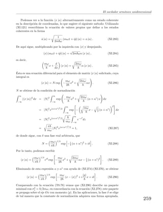 El oscilador arm´onico unidimensional
Podemos ver a la funci´on x |α alternativamente como un estado coherente
en la descripci´on de coordenadas, lo que sugiere el siguiente m´etodo: Utilizando
(XI.121) reescribimos la ecuaci´on de valores propios que deﬁne a los estados
coherentes en la forma
ˆa |α =
1
2m ω
(mωˆx + iˆp) |α = α |α . (XI.283)
De aqu´ı sigue, multiplicando por la izquierda con x| y despejando,
x| (mωˆx + iˆp) |α =
√
2m ωα x |α , (XI.284)
es decir,
mω
x +
d
dx
x |α =
2mω
α x |α . (XI.285)
´Esta es una ecuaci´on diferencial para el elemento de matriz x |α solicitado, cuya
integral es
x |α = N exp −
mω
2
x2
+
2mω
αx . (XI.286)
N se obtiene de la condici´on de normalizaci´on
∞
−∞
| x |α |2
dx = |N|2
∞
−∞
exp −
mω
x2
+
2mω
(α + α∗
) x dx
= |N|2
e(α+α∗)2
/2
∞
−∞
exp −
mω
x − 1
2 (α + α∗
)
2
dx
= |N|2
e(α+α∗)2
/2
mω
∞
−∞
e−z2
dz
=
π
mω
|N|2
e(α+α∗)2
/2
= 1, (XI.287)
de donde sigue, con δ una fase real arbitraria, que
N =
mω
π
1/4
exp −1
4 (α + α∗
)2
+ iδ . (XI.288)
Por lo tanto, podemos escribir
x |α =
mω
π
1/4
eiδ
exp −
mω
2
x2
+
2mω
αx − 1
4 (α + α∗
)2
. (XI.289)
Eliminando de esta expresi´on α y α∗ con ayuda de (XI.274)-(XI.276), se obtiene
x |α =
mω
π
1/4
exp −
mω
2
(x − x )2
+ i
p
x + iδ . (XI.290)
Comparando con la ecuaci´on (T8.78) vemos que (XI.290) describe un paquete
minimal con σ2
x = /2mω, en concordancia con la ecuaci´on (XI.278); este paquete
se propaga sobre el eje Ox con momento p . En las aplicaciones, la fase δ se elige
de tal manera que la constante de normalizaci´on adquiera una forma apropiada.
259
 
