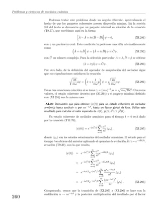 Problemas y ejercicios de mec´anica cu´antica
Podemos tratar este problema desde un ´angulo diferente, aprovechando el
hecho de que los paquetes coherentes poseen dispersi´on m´ınima. En la secci´on
8.6 del texto se demuestra que un paquete minimal es soluci´on de la ecuaci´on
(T8.77), que escribimos aqu´ı en la forma
ˆA − ¯A + iγ( ˆB − ¯B) ψ = 0, (XI.291)
con γ un par´ametro real. Esta condici´on la podemos reescribir alternativamente
como
ˆA + iγ ˆB ψ = ¯A + iγ ¯B ψ ≡ ¯Cψ, (XI.292)
con ¯C un n´umero complejo. Para la selecci´on particular ˆA = ˆx, ˆB = ˆp se obtiene
(ˆx + iγˆp) ψ = ¯Cψ. (XI.293)
Por otro lado, de la deﬁnici´on del operador de aniquilaci´on del oscilador sigue
que sus eigenfunciones satisfacen la ecuaci´on
2
mω
ˆaψ = ˆx + i
1
mω
ˆp ψ =
2
mω
αψ. (XI.294)
Estas dos ecuaciones coinciden si se toma γ = (mω)−1
, α = mω/2 ¯C. Con estos
valores, el estado coherente descrito por (XI.294) y el paquete minimal deﬁnido
con (XI.291) son la misma cosa.
XI.29 Demuestre que para obtener |ψ(t) para un estado coherente de oscilador
arm´onico basta sustituir α por αe−iωt, hasta un factor global de fase. Utilice este
resultado para calcular el valor esperado de ˆx(t), ˆp(t), ˆx2(t), ˆp2(t).
Un estado coherente de oscilador arm´onico para el tiempo t = 0 est´a dado
por la ecuaci´on (T11.70),
|ψ(0) = e−|α|2
/2
∞
n=0
αn
n!
|ϕn , (XI.295)
donde |ϕn son los estados estacionarios del oscilador arm´onico. El estado para el
tiempo t se obtiene del anterior aplicando el operador de evoluci´on ˆS(t) = e−i ˆHt/ ,
ecuaci´on (T9.39), con lo que resulta
|ψ(t) = e−|α|2
/2
∞
n=0
αn
n!
e−i ˆHt/
|ϕn
= e−|α|2
/2
∞
n=0
αn
n!
e−iEnt/
|ϕn
= e−iωt/2
e−|α|2
/2
∞
n=0
αne−inωt
n!
|ϕn
= e−iωt/2
e−|α|2
/2
∞
n=0
αe−iωt n
n!
|ϕn . (XI.296)
Comparando, vemos que la transici´on de (XI.295) a (XI.296) se hace con la
sustituci´on α → αe−iωt y la posterior multiplicaci´on del resultado por el factor
260
 
