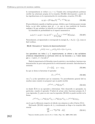 Problemas y ejercicios de mec´anica cu´antica
la correspondencia se reduce a η ↔ ξ. Usando esta correspondencia podemos
escribir las soluciones propias de la ecuaci´on (XI.302) directamente a partir de
las eigenfunciones en la representaci´on de coordenadas, ecuaci´on (T11.30):
φn (p) = 2n
n!p0
√
π
−1/2
e−η2/2
Hn (η) . (XI.306)
El procedimiento seguido es leg´ıtimo porque, debido a que el sistema posee energ´ıa
ﬁnita, φn (p) debe anularse para |p| → ∞, que es una condici´on de frontera
an´aloga a la que satisface la soluci´on en el espacio de coordenadas.
La densidad de probabilidad en el espacio momental es
ρn(p, t) = ρn(p) = |φn (p, t)|2
=
1
2nn!
√
πp0
e−(p/p0)2
H2
n (p/p0) . (XI.307)
Naturalmente, al eigenestado n corresponde la energ´ıa En = ω n + 1
2 , como es
f´acil veriﬁcar.
XI.31 Demuestre el “teorema de desenmara˜namiento”
eλ(ˆa†
1ˆa†
2−ˆa1ˆa2)
= eαˆa†
1ˆa†
2 eβ(ˆa†
1ˆa1+ˆa†
2ˆa2+1)
eαˆa1ˆa2
.
Los operadores con ´ındice 1 y 2, respectivamente, se reﬁeren a dos osciladores
arm´onicos independientes (y conmutan entre s´ı); las funciones α y β est´an dadas
por α = tanh λ, β = ln cosh λ.5
Dada la importancia de f´ormulas como la anterior y sus similares, haremos una
demostraci´on un poco m´as general de lo estrictamente necesario. Introducimos la
notaci´on
ˆf = ˆa†
1ˆa†
2, ˆg = −ˆa1ˆa2. (XI.308)
Lo que se desea es factorizar el operador
ˆS = eλ( ˆf+ˆg)
, (XI.309)
con ˆf y ˆg dos operadores que no conmutan. Un procedimiento general ´util en
muchos casos consiste en proponer que se puede escribir
eλ( ˆf+ˆg)
= eλˆg ˆK(λ)eλ ˆf
, (XI.310)
en donde ˆK(λ) es un operador a determinar. Este desarrollo es apropiado, en
particular, cuando el operador ˆS habr´a de actuar sobre funciones propias de ˆf
(con eigenvalor f), pues en este caso la expresi´on (XI.310) se puede escribir en la
forma
eλ( ˆf+ˆg)
ψf = eλˆg ˆK(λ)eλ ˆf
ψf = eλˆg ˆK(λ)eλf
ψf = eλ(f+ˆg) ˆK(λ)ψf ,
con lo que la diferencia respecto al c´alculo con n´umeros es s´olo el factor ˆK(λ).
Derivando (XI.310) respecto de λ y reordenando se llega a la ecuaci´on dife-
rencial
∂ ˆK
∂λ
= e−λˆg ˆfeλˆg ˆK − ˆK ˆf. (XI.311)
5
Mayores detalles pueden verse en M. J. Collet, Phys. Rev. A38 (1988) 2233.
262
 