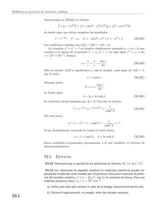 Problemas y ejercicios de mec´anica cu´antica
Sustituyendo en (XI.321) se obtiene
ˆf + ˆg = γ e2β ˆf + (α + 2αβ − α2
γ e2β
)ˆg + (β − αγ e2β
)ˆh,
de donde sigue que deben cumplirse las igualdades
γ = e−2β
, β = α, α = −2αβ + α2
+ 1 = −α2
+ 1. (XI.325)
Las condiciones iniciales son α(0) = β(0) = γ(0) = 0.
La ecuaci´on α + α2 = 1 se resuelve simplemente poniendo α = u/v, lo que
conduce a la pareja de ecuaciones v = u, u = v; de aqu´ı sigue v = v, o sea
v = Aeλ + Be−λ; adem´as
α =
u
v
=
v
v
=
d ln v
dλ
. (XI.326)
S´olo el cociente A/B es signiﬁcativo y vale la unidad, como sigue de α(0) = 1;
por lo tanto
α = tanh λ. (XI.327)
Tenemos ahora
β = α =
d ln v
dλ
,
de donde sigue
β = β0 + ln cosh λ. (XI.328)
La condici´on inicial demanda que β0 = 0. Con esto se obtiene
γ = e−2β
= e−2 ln cosh λ
=
1
cosh2
λ
. (XI.329)
Por otra parte,
α = 1 − α2
= 1 − tanh2
λ =
1
cosh2
λ
= γ ,
lo que da ﬁnalmente, tomando en cuenta el valor inicial,
α = γ = tanh λ, β = ln cosh λ. (XI.330)
Estos resultados corresponden precisamente a lo que establece el teorema de
desenmara˜namiento.
XI.3. Ejercicios
XI.32 Demuestre que la paridad de los polinomios de Hermite Hn (x), es (−1)n
.
XI.33 Las vibraciones de peque˜na amplitud en mol´eculas diat´omicas pueden ser
estudiadas empleando como modelo para el potencial vibracional molecular el poten-
cial del oscilador arm´onico, V (x) = 1
2 kf x2, con kf la constante de fuerza. Para una
mol´ecula diat´omica t´ıpica, kf 1 × 103 J·m−2.
a) Utilice este dato para estimar el valor de la energ´ıa vibracional de punto cero.
b) Estime el espaciamiento, en energ´ıa, entre dos estados sucesivos.
264
 