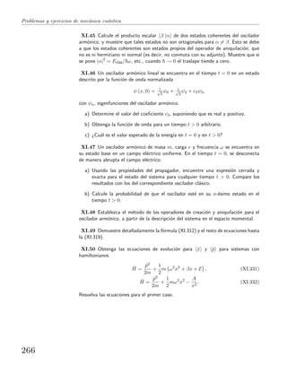 Problemas y ejercicios de mec´anica cu´antica
XI.45 Calcule el producto escalar β |α de dos estados coherentes del oscilador
arm´onico, y muestre que tales estados no son ortogonales para α = β. Esto se debe
a que los estados coherentes son estados propios del operador de aniquilaci´on, que
no es ni hermitiano ni normal (es decir, no conmuta con su adjunto). Muestre que si
se pone |α|2
= Ecl´as/ ω, etc., cuando → 0 el traslape tiende a cero.
XI.46 Un oscilador arm´onico lineal se encuentra en el tiempo t = 0 en un estado
descrito por la funci´on de onda normalizada
ψ (x, 0) = 1√
5
ψ0 + 1√
2
ψ2 + c3ψ3,
con ψn, eigenfunciones del oscilador arm´onico.
a) Determine el valor del coeﬁciente c3, suponiendo que es real y positivo.
b) Obtenga la funci´on de onda para un tiempo t > 0 arbitrario.
c) ¿Cu´al es el valor esperado de la energ´ıa en t = 0 y en t > 0?
XI.47 Un oscilador arm´onico de masa m, carga e y frecuencia ω se encuentra en
su estado base en un campo el´ectrico uniforme. En el tiempo t = 0, se desconecta
de manera abrupta el campo el´ectrico.
a) Usando las propiedades del propagador, encuentre una expresi´on cerrada y
exacta para el estado del sistema para cualquier tiempo t > 0. Compare los
resultados con los del correspondiente oscilador cl´asico.
b) Calcule la probabilidad de que el oscilador est´e en su n-´esimo estado en el
tiempo t > 0.
XI.48 Establezca el m´etodo de los operadores de creaci´on y aniquilaci´on para el
oscilador arm´onico, a partir de la descripci´on del sistema en el espacio momental.
XI.49 Demuestre detalladamente la f´ormula (XI.312) y el resto de ecuaciones hasta
la (XI.319).
XI.50 Obtenga las ecuaciones de evoluci´on para ˆx y ˆp para sistemas con
hamiltonianos
ˆH =
ˆp2
2m
+
1
2
m ω2
x2
+ βx + E , (XI.331)
ˆH =
ˆp2
2m
+
1
2
mω2
x2
−
A
x2
. (XI.332)
Resuelva las ecuaciones para el primer caso.
266
 