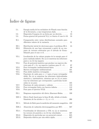 ´Indice de ﬁguras
I.1. Energ´ıa media de los osciladores de Planck como funci´on
de la frecuencia, a una temperatura dada. . . . . . . . . 6
I.2. Dispersi´on Compton de un fot´on por un electr´on. . . . . 10
I.3. Forma general del potencial V(r); se ilustra el caso k=10. 16
II.1. Comparaci´on entre varias distribuciones normales para
diferentes valores de la variancia. . . . . . . . . . . . . . 31
III.1. Distribuci´on inicial de electrones para el problema III.4. 44
III.2. Obtenci´on de una base ortonormal a partir de un con-
junto de vectores arbitrarios por el m´etodo de Gram-
Schmidt para el caso n=3. . . . . . . . . . . . . . . . . . 47
VI.1. Localizaci´on de los valores propios de la energ´ıa para el
pozo cuadrado inﬁnito. En (a) se muestran las soluciones
pares y en (b) las impares. . . . . . . . . . . . . . . . . 96
VI.2. Pozo de potencial sim´etrico que produce un espectro dis-
creto para E < 0 y un espectro continuo para E > 0. . . 97
VI.3. Pozo rectangular unidimensional ﬁnito. . . . . . . . . . 99
VI.4. Barrera rectangular unidimensional. . . . . . . . . . . . 101
VI.5. Pozo doble sim´etrico rectangular. . . . . . . . . . . . . . 103
VI.6. Funciones de onda para n = 1 para el pozo rectangular
doble. En (a) se muestran las soluciones deslocalizadas
sim´etrica y antisim´etrica, mientras que en (b) se mues-
tran las soluciones que corresponden a part´ıculas locali-
zadas en un pozo. . . . . . . . . . . . . . . . . . . . . . 105
VI.7. Funciones de onda entrante y saliente. . . . . . . . . . . 110
VI.8. Pozo rectangular ﬁnito con barrera inﬁnita. . . . . . . . 112
VI.9. Pozo para el ejercicio VI.22. . . . . . . . . . . . . . . . . 126
IX.1. Diagrama esquem´atico del efecto Aharonov-Bohm. . . . 199
XIV.1. Efecto Stark lineal para la l´ınea H alfa, debido al desdo-
blamiento de los niveles n = 2 y n = 3. . . . . . . . . . . 396
XV.1. M´etodo de Rabi para la medici´on del momento magn´etico. 459
XIX.1. Absorci´on de radiaci´on electromagn´etica por HCl. . . . 587
XX.1. Coordenadas de laboratorio y CM; en (a) se muestran
los vectores de posici´on y en (b) las velocidades. . . . . 597
XX.2. Dispersi´on de part´ıculas por un potencial central. . . . . 625
XX.3. Dispersi´on el´astica por una esfera r´ıgida. . . . . . . . . . 627
xxix
 