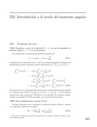 XII. Introducci´on a la teor´ıa del momento angular
XII.1. Problemas del texto
XII.1 Demuestre, a partir de la deﬁnici´on ˆL = ˆr × ˆp, que los operadores de
momento angular ˆLi, i = 1, 2, 3, son hermitianos.
Las componentes cartesianas del momento angular son1
ˆLi = εijk ˆxj ˆpk = −i εijkxj
∂
∂xk
. (XII.1)
Consideremos dos funciones ψ(x) y ϕ(x) de cuadrado integrable. Mediante una
integraci´on por partes podemos escribir (abreviamos
∞
−∞
∞
−∞
∞
−∞ con
∞
−∞)
∞
−∞
ψ∗ ˆLiϕ d3
x = −i εijk
∞
−∞
ψ∗
xj
∂
∂xk
ϕ d3
x
= −i εijk
∞
−∞
∂
∂xk
(ψ∗
xjϕ) d3
x
−
∞
−∞
∂
∂xk
ψ∗
xjϕ d3
x −
∞
−∞
ψ∗
δjkϕ d3
x
= i εijk
∞
−∞
ϕxj
∂
∂xk
ψ∗
d3
x =
∞
−∞
ϕˆL∗
i ψ∗
d3
x . (XII.2)
En lo anterior se ha considerado que las funciones se anulan suﬁcientemente r´apido
en el inﬁnito para escribir
∞
−∞
∂
∂xk
(ψ∗xjϕ) d3x = ψ∗xjϕ|+∞
−∞ = 0. El resultado
muestra que cada componente cartesiana ˆLi del operador de momento angular
satisface la propiedad (T8.19) que deﬁne a los operadores hermitianos.
XII.2 Derive detalladamente la ecuaci´on (T12.3).
Se desea demostrar que el operador de momento angular orbital se expresa
en coordenadas esf´ericas en la forma
ˆL = − i ˆaϕ
∂
∂θ
− ˆaθ
1
sen θ
∂
∂ϕ
. (XII.3)
1
Para mayor claridad en la escritura omitiremos en el presente cap´ıtulo el signo de suma
sobre ´ındices repetidos.
267
 