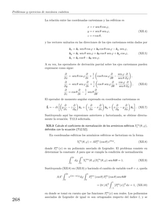 Problemas y ejercicios de mec´anica cu´antica
La relaci´on entre las coordenadas cartesianas y las esf´ericas es
x = r sen θ cos ϕ,
y = r sen θ sen ϕ, (XII.4)
z = r cos θ,
y los vectores unitarios en las direcciones de los ejes cartesianos est´an dados por
ˆax = ˆar sen θ cos ϕ + ˆaθ cos θ cos ϕ − ˆaϕ sen ϕ,
ˆay = ˆar sen θ sen ϕ + ˆaθ cos θ sen ϕ + ˆaϕ cos ϕ, (XII.5)
ˆaz = ˆar cos θ − ˆaθ sen ϕ.
A su vez, los operadores de derivaci´on parcial sobre los ejes cartesianos pueden
expresarse como sigue:
∂
∂x
= sen θ cos ϕ
∂
∂r
+
1
r
cos θ cos ϕ
∂
∂θ
−
sen ϕ
sen θ
∂
∂ϕ
,
∂
∂y
= sen θ sen ϕ
∂
∂r
+
1
r
cos θ sen ϕ
∂
∂θ
+
cos ϕ
sen θ
∂
∂ϕ
, (XII.6)
∂
∂z
= cos θ
∂
∂r
−
1
r
sen θ
∂
∂θ
.
El operador de momento angular expresado en coordenadas cartesianas es
ˆL = − i y
∂
∂z
− z
∂
∂y
ˆax + z
∂
∂x
− x
∂
∂z
ˆay + x
∂
∂y
− y
∂
∂x
ˆaz . (XII.7)
Sustituyendo aqu´ı las expresiones anteriores y factorizando, se obtiene directa-
mente la ecuaci´on T12.3 solicitada.
XII.3 Calcule el coeﬁciente de normalizaci´on de los arm´onicos esf´ericos Y m
l (θ, ϕ),
deﬁnidos con la ecuaci´on (T12.52).
En coordenadas esf´ericas los arm´onicos esf´ericos se factorizan en la forma
Y m
l (θ, ϕ) = APm
l (cos θ) eimϕ
, (XII.8)
donde Pm
l (x) es un polinomio asociado de Legendre. El problema consiste en
determinar la constante A para que se cumpla la condici´on de normalizaci´on
2π
0
dϕ
π
0
Y m∗
l (θ, ϕ)Y m
l (θ, ϕ) sen θdθ = 1. (XII.9)
Sustituyendo (XII.8) en (XII.9) y haciendo el cambio de variable cos θ = x, queda
AA∗
2π
0
ei(m−m)ϕ
dϕ
π
0
Pm∗
l (cos θ) Pm
l (cos θ) sen θdθ
= 2π |A|2
1
−1
[Pm
l (x)]2
dx = 1, (XII.10)
en donde se tom´o en cuenta que las funciones Pm
l (x) son reales. Los polinomios
asociados de Legendre de igual m son ortogonales respecto del ´ındice l, y se
268
 