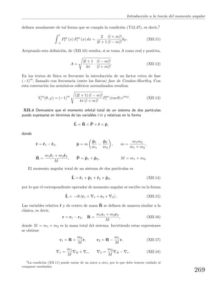 Introducci´on a la teor´ıa del momento angular
deﬁnen usualmente de tal forma que se cumpla la condici´on (T12.47), es decir,2
1
−1
Pm
l (x) Pm
l (x) dx =
2
2l + 1
(l + m)!
(l − m)!
δll . (XII.11)
Aceptando esta deﬁnici´on, de (XII.10) resulta, si se toma A como real y positiva,
A =
2l + 1
4π
·
(l − m)!
(l + m)!
. (XII.12)
En los textos de f´ısica es frecuente la introducci´on de un factor extra de fase
(−1)m
, llamado con frecuencia (entre los f´ısicos) fase de Condon-Shortley. Con
esta convenci´on los arm´onicos esf´ericos normalizados resultan
Y m
l (θ, ϕ) = (−1)m (2l + 1) (l − m)!
4π (l + m)!
Pm
l (cos θ) eimϕ
. (XII.13)
XII.4 Demuestre que el momento orbital total de un sistema de dos part´ıculas
puede expresarse en t´erminos de las variables cm y relativas en la forma
ˆL = ˆR × ˆP + ˆr × ˆp,
donde
ˆr = ˆr1 − ˆr2, ˆp = m
ˆp1
m1
−
ˆp2
m2
, m =
m1m2
m1 + m2
,
ˆR =
m1ˆr1 + m2ˆr2
M
, ˆP = ˆp1 + ˆp2, M = m1 + m2.
El momento angular total de un sistema de dos part´ıculas es
ˆL = ˆr1 × ˆp1 + ˆr2 × ˆp2, (XII.14)
por lo que el correspondiente operador de momento angular se escribe en la forma
ˆL = −i (r1 × 1 + r2 × 2) . (XII.15)
Las variables relativa ˆr y de centro de masa ˆR se deﬁnen de manera similar a la
cl´asica, es decir,
r = r1 − r2, R =
m1r1 + m2r2
M
, (XII.16)
donde M = m1 + m2 es la masa total del sistema. Invirtiendo estas expresiones
se obtiene
r1 = R +
m2
M
r, r2 = R −
m1
M
r, (XII.17)
1 =
m1
M
R + r, 2 =
m2
M
R − r. (XII.18)
2
La condici´on (XII.11) puede variar de un autor a otro, por lo que debe tenerse cuidado al
comparar resultados.
269
 