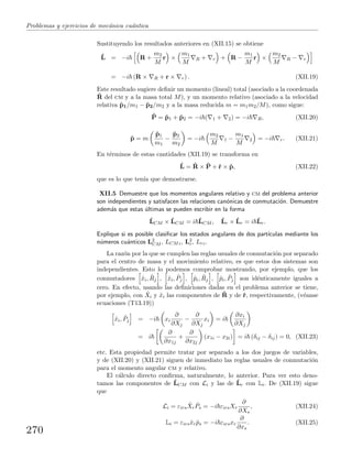 Problemas y ejercicios de mec´anica cu´antica
Sustituyendo los resultados anteriores en (XII.15) se obtiene
ˆL = −i R +
m2
M
r ×
m1
M
R + r + R −
m1
M
r ×
m2
M
R − r
= −i (R × R + r × r) . (XII.19)
Este resultado sugiere deﬁnir un momento (lineal) total (asociado a la coordenada
ˆR del cm y a la masa total M), y un momento relativo (asociado a la velocidad
relativa ˆp1/m1 − ˆp2/m2 y a la masa reducida m = m1m2/M), como sigue:
ˆP = ˆp1 + ˆp2 = −i ( 1 + 2) = −i R, (XII.20)
ˆp = m
ˆp1
m1
−
ˆp2
m2
= −i
m2
M
1 −
m1
M
2 = −i r. (XII.21)
En t´erminos de estas cantidades (XII.19) se transforma en
ˆL = ˆR × ˆP + ˆr × ˆp, (XII.22)
que es lo que ten´ıa que demostrarse.
XII.5 Demuestre que los momentos angulares relativo y cm del problema anterior
son independientes y satisfacen las relaciones can´onicas de conmutaci´on. Demuestre
adem´as que estas ´ultimas se pueden escribir en la forma
ˆLCM × ˆLCM = i ˆLCM , ˆLr × ˆLr = i ˆLr.
Explique si es posible clasiﬁcar los estados angulares de dos part´ıculas mediante los
n´umeros cu´anticos L2
CM , LCMz, L2
r, Lrz.
La raz´on por la que se cumplen las reglas usuales de conmutaci´on por separado
para el centro de masa y el movimiento relativo, es que estos dos sistemas son
independientes. Esto lo podemos comprobar mostrando, por ejemplo, que los
conmutadores ˆxi, ˆRj , ˆxi, ˆPj , ˆpi, ˆRj , ˆpi, ˆPj son id´enticamente iguales a
cero. En efecto, usando las deﬁniciones dadas en el problema anterior se tiene,
por ejemplo, con ˆXi y ˆxi las componentes de ˆR y de ˆr, respectivamente, (v´eanse
ecuaciones (T13.19))
ˆxi, ˆPj = −i xi
∂
∂Xj
−
∂
∂Xj
xi = i
∂xi
∂Xj
= i
∂
∂x1j
+
∂
∂x2j
(x1i − x2i) = i (δij − δij) = 0, (XII.23)
etc. Esta propiedad permite tratar por separado a los dos juegos de variables,
y de (XII.20) y (XII.21) siguen de inmediato las reglas usuales de conmutaci´on
para el momento angular cm y relativo.
El c´alculo directo conﬁrma, naturalmente, lo anterior. Para ver esto deno-
tamos las componentes de ˆLCM con Li y las de ˆLr con Li. De (XII.19) sigue
que
Li = εirs
ˆXr
ˆPs = −i εirsXr
∂
∂Xs
, (XII.24)
Li = εirsˆxr ˆps = −i εirsxr
∂
∂xs
. (XII.25)
270
 