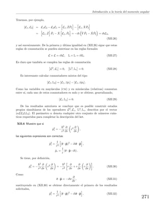 Introducci´on a la teor´ıa del momento angular
Tenemos, por ejemplo,
[L1, L2] = L1L2 − L2L1 = L1, ˆZ ˆP1 − L1, ˆX ˆP3
= L1, ˆZ ˆP1 − ˆX L1, ˆP3 = −i ˆY ˆP1 − ˆX ˆP2 = i L3,
(XII.26)
y as´ı sucesivamente. De la primera y ´ultima igualdad en (XII.26) sigue que estas
reglas de conmutaci´on se pueden sintetizar en las reglas formales
L × L = i L, L × L = i L. (XII.27)
Es claro que tambi´en se cumplen las reglas de conmutaci´on
L2
, Li = 0, L2
, Li = 0. (XII.28)
Es interesante calcular conmutadores mixtos del tipo
[L1, L2] = [L1, ˆzˆp1] − [L1, ˆxˆp3] .
Como las variables en may´usculas (cm) y en min´usculas (relativas) conmutan
entre s´ı, cada uno de estos conmutadores es nulo y se obtiene, generalizando,
[Li, Lj] = 0. (XII.29)
De los resultados anteriores se concluye que es posible construir estados
propios simult´aneos de los operadores L2, Lz, L2, Lz, descritos por el vector
|αLL3LL3 . El par´ametro α denota cualquier otro conjunto de n´umeros cu´an-
ticos requeridos para completar la descripci´on del ket.
XII.6 Muestre que si
ˆp2
r = −
2
r2
∂
∂r
r2 ∂
∂r
,
las siguientes expresiones son correctas:
ˆp2
r =
1
r2
(ˆr · ˆp)2
− i ˆr · ˆp ,
ˆpr =
1
r
(ˆr · ˆp−i ) .
Se tiene, por deﬁnici´on,
ˆp2
r = −
2
r2
∂
∂r
r2 ∂
∂r
= −
2
r2
r
∂
∂r
+ r
∂
∂r
r
∂
∂r
. (XII.30)
Como
ˆr · ˆp = −i r
∂
∂r
, (XII.31)
sustituyendo en (XII.30) se obtiene directamente el primero de los resultados
solicitados,
ˆp2
r =
1
r2
(ˆr · ˆp)2
− i ˆr · ˆp . (XII.32)
271
 