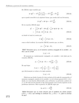 Problemas y ejercicios de mec´anica cu´antica
De (XII.31) sigue tambi´en que
(ˆr · ˆp)2
= − 2
r
∂
∂r
r
∂
∂r
= − 2
r2 ∂2
∂r2
− 2
r
∂
∂r
, (XII.33)
que se puede reescribir en la siguiente forma, que resulta ´util con frecuencia,
(ˆr · ˆp)2
+ i ˆr · ˆp = − 2
r2 ∂2
∂r2
. (XII.34)
De la ecuaci´on (XII.32) sigue
ˆp2
r =
1
r2
(ˆr · ˆp)2
− i ˆr · ˆp =
1
r2
(ˆr · ˆp) (ˆr · ˆp − i )
=
1
r
(ˆr · ˆp − i )
1
r
(ˆr · ˆp − i ) , (XII.35)
en donde se tom´o en cuenta que
ˆr · ˆp
1
r
=
1
r
(ˆr · ˆp + i ) , (XII.36)
como es f´acil veriﬁcar. La ecuaci´on (XII.35) muestra que, en efecto,
ˆpr =
1
r
(ˆr · ˆp − i ) . (XII.37)
XII.7 Demuestre que ˆpr es el momento can´onico conjugado de la variable r, es
decir, que se cumple
[ˆr, ˆpr] = i .
El momento ˆpr can´onicamente conjugado a la variable r est´a dado por la
ecuaci´on (XII.37),
ˆpr =
1
r
(ˆr · ˆp − i ) = −i
∂
∂r
+
1
r
. (XII.38)
De aqu´ı sigue
[ˆr, ˆpr] = −i r,
∂
∂r
+
1
r
= −i r,
∂
∂r
,
que efectivamente se reduce a la regla can´onica
[ˆr, ˆpr] = i . (XII.39)
Obs´ervese que desde el punto de vista exclusivo de la regla de conmutaci´on, el
momento conjugado can´onico de la variable r es de la forma general ∂/∂r +f(r),
donde f es una funci´on diferenciable, pero arbitraria; en particular, pudiera ser
f = 0. El valor de esta funci´on se ﬁja un´ıvocamente con la teor´ıa expuesta en los
problemas anteriores. M´as en general, de (XII.39) sigue que
[ˆpr, g(r)] = −i
∂g
∂r
. (XII.40)
XII.8 Demuestre que no existe soluci´on para el problema de valores propios
ˆprR(r) = αR(r) que satisfaga la condici´on l´ımr→0 rR(r) = 0. ¿Qu´e se concluye
de aqu´ı?
272
 