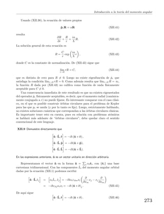 Introducci´on a la teor´ıa del momento angular
Usando (XII.38), la ecuaci´on de valores propios
ˆprR = αR (XII.41)
resulta
∂R
∂r
+
R
r
=
iα
R. (XII.42)
La soluci´on general de esta ecuaci´on es
R =
C
r
exp
iα
r , (XII.43)
donde C es la constante de normalizaci´on. De (XII.43) sigue que
l´ım
r→0
rR = C, (XII.44)
que es distinta de cero para R = 0. Luego no existe eigenfunci´on de ˆpr que
satisfaga la condici´on l´ımr→0 rR = 0. Como adem´as resulta que l´ımr→0 R = ∞,
la funci´on R dada por (XII.43) no caliﬁca como funci´on de onda f´ısicamente
aceptable para C = 0.
Una consecuencia inmediata de este resultado es que no existen eigenestados
del operador ˆpr f´ısicamente aceptables, es decir, que el momento radial (can´onica-
mente conjugado a r) no puede ﬁjarse. Es interesante comparar con el caso cl´asi-
co, en el que es posible construir ´orbitas circulares para el problema de Kepler
para las que pr se anula (y por lo tanto es ﬁjo). Luego, estrictamente hablando,
no existen soluciones cu´anticas que correspondan a las ´orbitas circulares cl´asicas.
Es importante tener esto en cuenta, pues en relaci´on con problemas at´omicos
se hablar´a m´as adelante de “´orbitas circulares”; debe quedar claro el sentido
convencional de este lenguaje.
XII.9 Demuestre directamente que
ˆn · ˆL,ˆr = −i (ˆn × ˆr) ,
ˆn · ˆL, ˆp = −i (ˆn × ˆp),
ˆn · ˆL, ˆL = −i (ˆn × ˆL).
En las expresiones anteriores, ˆn es un vector unitario en direcci´on arbitraria.
Representamos el vector ˆn en la forma ˆn = i αiˆei, con {ˆei} una base
cartesiana tridimensional. Con las componentes ˆLi del momento angular orbital
dadas por la ecuaci´on (XII.1) podemos escribir
ˆn · ˆL,ˆxj = αi
ˆLi, ˆxj = −i αiεilmxl
∂
∂xm
xj − xj
∂
∂xm
= −i εiljαixl = −i (ˆn × ˆr)j . (XII.45)
De aqu´ı sigue
ˆn · ˆL,ˆr = −i (ˆn × ˆr) . (XII.46)
273
 