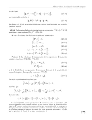 Introducci´on a la teor´ıa del momento angular
Por lo tanto,
ˆp, ˆL2
i
= i ˆL × ˆp
i
− ˆp × ˆL
i
, (XII.58)
que en notaci´on vectorial es
ˆp, ˆL2
= i (ˆL × ˆp − ˆp × ˆL). (XII.59)
En el ejercicio XII.69 se estudian problemas como el presente desde una perspec-
tiva m´as general.
XII.11 Deduzca detalladamente las relaciones de conmutaci´on (T12.74)–(T12.76)
y demuestre las ecuaciones (T12.77) y (T12.78).
Se trata de obtener las siguientes expresiones importantes:
ˆJ2
, ˆJ± = 0, (XII.60)
ˆJz, ˆJ+ = ˆJ+, (XII.61)
ˆJ+, ˆJ− = ˆJz; (XII.62)
ˆJ+
ˆJ− = 1
2
ˆJ2
− ˆJz
ˆJz − , (XII.63)
ˆJ−
ˆJ+ = 1
2
ˆJ2
− ˆJz
ˆJz + . (XII.64)
Partimos de las relaciones de conmutaci´on de los operadores de momento
angular, ecuaciones (T12.67) y (T12.68),3
ˆJi, ˆJj = i εijk
ˆJk, (XII.65)
ˆJ2
, ˆJi = 0, (XII.66)
y de la deﬁnici´on de los operadores de ascenso y descenso de la proyecci´on de
momento angular, dados por las ecuaciones (T12.73)
ˆJ± ≡ 1√
2
ˆJx ± i ˆJy . (XII.67)
De estas expresiones es inmediato que
ˆJ2
, ˆJ± = 1√
2
ˆJ2
, ˆJx ± i ˆJ2
, ˆJy = 0,
mientras que
ˆJz, ˆJ± =
1
√
2
ˆJz, ˆJx ± i ˆJz, ˆJy = ±√
2
ˆJx ± i ˆJy = ± ˆJ±.
Por otro lado,
ˆJ+, ˆJ− = 1
2
ˆJx, ˆJx − i ˆJx, ˆJy + i ˆJy, ˆJx + ˆJy, ˆJy ,
3
La ecuaci´on (XII.66) muestra que el operador ˆJ2
conmuta con todos los generadores ˆJi del
grupo de rotaciones; como cualquier operador de este grupo es funci´on de estos generadores,
sigue que ˆJ2
conmuta con todos los operadores del grupo. Los operadores (de un semigrupo de
Lie) que poseen esta propiedad se conocen como operadores invariantes o de Casimir. El grupo
de rotaciones posee s´olo un operador de Casimir (por lo que se dice que es de rango 1). Es claro
que los operadores de Casimir de un grupo conmutan entre s´ı.
275
 