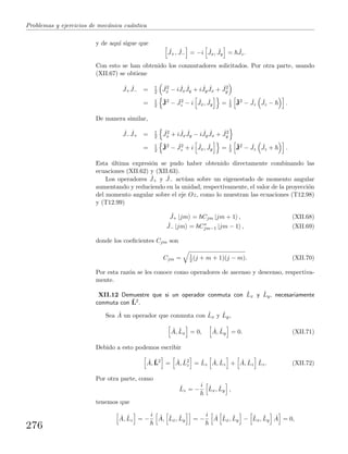 Problemas y ejercicios de mec´anica cu´antica
y de aqu´ı sigue que
ˆJ+, ˆJ− = −i ˆJx, ˆJy = ˆJz.
Con esto se han obtenido los conmutadores solicitados. Por otra parte, usando
(XII.67) se obtiene
ˆJ+
ˆJ− = 1
2
ˆJ2
x − i ˆJx
ˆJy + i ˆJy
ˆJx + ˆJ2
y
= 1
2
ˆJ2
− ˆJ2
z − i ˆJx, ˆJy = 1
2
ˆJ2
− ˆJz
ˆJz − .
De manera similar,
ˆJ−
ˆJ+ = 1
2
ˆJ2
x + i ˆJx
ˆJy − i ˆJy
ˆJx + ˆJ2
y
= 1
2
ˆJ2
− ˆJ2
z + i ˆJx, ˆJy = 1
2
ˆJ2
− ˆJz
ˆJz + .
Esta ´ultima expresi´on se pudo haber obtenido directamente combinando las
ecuaciones (XII.62) y (XII.63).
Los operadores ˆJ+ y ˆJ− act´uan sobre un eigenestado de momento angular
aumentando y reduciendo en la unidad, respectivamente, el valor de la proyecci´on
del momento angular sobre el eje Oz, como lo muestran las ecuaciones (T12.98)
y (T12.99)
ˆJ+ |jm = Cjm |jm + 1 , (XII.68)
ˆJ− |jm = C∗
jm−1 |jm − 1 , (XII.69)
donde los coeﬁcientes Cjm son
Cjm = 1
2 (j + m + 1)(j − m). (XII.70)
Por esta raz´on se les conoce como operadores de ascenso y descenso, respectiva-
mente.
XII.12 Demuestre que si un operador conmuta con ˆLx y ˆLy, necesariamente
conmuta con ˆL2.
Sea ˆA un operador que conmuta con ˆLx y ˆLy,
ˆA, ˆLx = 0, ˆA, ˆLy = 0. (XII.71)
Debido a esto podemos escribir
ˆA, ˆL2
= ˆA, ˆL2
z = ˆLz
ˆA, ˆLz + ˆA, ˆLz
ˆLz. (XII.72)
Por otra parte, como
ˆLz = −
i ˆLx, ˆLy ,
tenemos que
ˆA, ˆLz = −
i ˆA, ˆLx, ˆLy = −
i ˆA ˆLx, ˆLy − ˆLx, ˆLy
ˆA = 0,
276
 