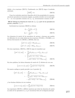 Introducci´on a la teor´ıa del momento angular
debido a las ecuaciones (XII.71). Combinando con (XII.72) sigue el resultado
solicitado:
ˆA, ˆL2
= 0. (XII.73)
Como los resultados anteriores dependen s´olo de las propiedades de conmuta-
ci´on de los operadores de momento angular, se pueden extender con la sustituci´on
ˆLi → ˆJi: si un operador conmuta con ˆJx y ˆJy, necesariamente conmuta con ˆJ2.
XII.13 Obtenga los elementos de matriz de ˆJx y ˆJy a partir de los operadores de
ascenso y descenso ˆJ+ y ˆJ−.
Invirtiendo las ecuaciones (XII.67) se obtiene
ˆJx =
1
√
2
ˆJ+ + ˆJ− , (XII.74)
ˆJy = −
i
√
2
ˆJ+ − ˆJ− . (XII.75)
Los elementos de matriz de los operadores de ascenso y descenso que pueden
ser diferentes de cero est´an dados por las ecuaciones (T12.89) y (T12.90b), y se
derivan directamente de (XII.68) y (XII.69); ellos son
jm | ˆJ+ | jm = Cjmδm ,m+1, (XII.76)
jm | ˆJ− | jm = C∗
jm−1δm ,m−1. (XII.77)
De estas expresiones, (XII.70) y (XII.74) sigue de inmediato que
jm | ˆJx | jm = √
2
Cjmδm ,m+1 + C∗
jm−1δm +1,m
=
2
(j + m + 1) (j − m)δm ,m+1
+ (j + m) (j − m + 1)δm +1,m . (XII.78)
En otras palabras, los ´unicos elementos de matriz de ˆJx distintos de cero son
j m ± 1 | ˆJx | jm =
2
(j ± m + 1) (j m). (XII.79)
De manera an´aloga se puede proceder con el operador ˆJy:
jm | ˆJy | jm = −
i
√
2
Cjmδm ,m+1 − C∗
jm−1δm +1,m
= −
i
2
(j − m) (j + m + 1)δm ,m+1
− (j + m) (j − m + 1)δm +1,m , (XII.80)
y los t´erminos distintos de cero resultan
j m ± 1 | ˆJy | jm =
i
2
(j ± m + 1) (j m). (XII.81)
Las expresiones (XII.79) y (XII.81) muestran que todos los elementos de matriz
no nulos de los operadores ˆJx y ˆJy se encuentran fuera de la diagonal principal.
277
 