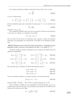 Introducci´on a la teor´ıa del momento angular
Las matrices de Pauli se deﬁnen omitiendo el factor /2 en ˆSi, es decir,
ˆσi =
2 ˆSi
(XII.96)
y son, en consecuencia,
ˆσ1 =
0 1
1 0
, ˆσ2 =
0 −i
i 0
, ˆσ3 =
1 0
0 −1
. (XII.97)
De esta deﬁnici´on sigue que el operador de esp´ın para S = 1/2, se escribe en la
forma
ˆS = 1
2 ˆσσσ, (XII.98)
donde ˆσσσ = (ˆσ1, ˆσ2, ˆσ3).
De la deﬁnici´on (XII.97) sigue que las tres matrices de Pauli son hermitianas
y de traza cero; adem´as, su cuadrado es la unidad:
ˆσ2
x = ˆσ2
y = ˆσ2
z = I. (XII.99)
En la secci´on 8.4 del texto se construyen estas matrices a partir de primeros
principios; sus propiedades de conmutaci´on se estudian en los siguientes proble-
mas.
XII.15 Demuestre que las matrices de Pauli anticonmutan y compruebe que esta
propiedad se debe a que para el caso espec´ıﬁco de esp´ın 1/2 se cumple ˆS2
± = 0.
El c´alculo expl´ıcito permite comprobar que las matrices de Pauli tienen las
siguientes propiedades:
ˆσ1ˆσ2 =
i 0
0 −i
= iˆσ3, ˆσ2ˆσ1 =
−i 0
0 i
= −iˆσ3, (XII.100)
ˆσ1ˆσ3 =
0 −1
1 0
= −iˆσ2, ˆσ3ˆσ1 =
0 1
−1 0
= iˆσ2, (XII.101)
ˆσ2ˆσ3 =
0 i
i 0
= iˆσ1, ˆσ3ˆσ2 =
0 −i
−i 0
= −iˆσ1. (XII.102)
De aqu´ı sigue que las matrices de Pauli anticonmutan entre s´ı:
ˆσ1ˆσ2 + ˆσ2ˆσ1 = 0, (XII.103)
ˆσ1ˆσ3 + ˆσ3ˆσ1 = 0, (XII.104)
ˆσ2ˆσ3 + ˆσ3ˆσ2 = 0. (XII.105)
Las tres relaciones anteriores se pueden escribir en la forma abreviada
{ˆσi, ˆσj} = 0, i = j, (XII.106)
donde ˆA, ˆB ≡ ˆA, ˆB
+
≡ ˆA ˆB + ˆB ˆA es el anticonmutador de ˆA y ˆB.
Para averiguar el origen de esta propiedad de anticonmutaci´on, que es es-
pec´ıﬁca de las matrices de esp´ın 1/2, procedemos como sigue: De la deﬁnici´on del
operador de ascenso para el esp´ın
ˆS+ = 1√
2
ˆSx + i ˆSy (XII.107)
279
 