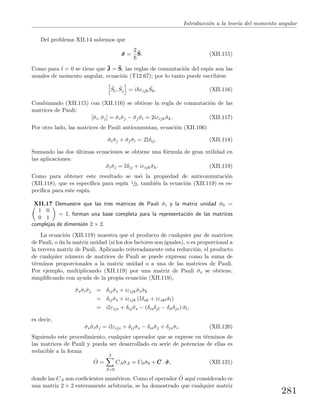 Introducci´on a la teor´ıa del momento angular
Del problema XII.14 sabemos que
ˆσσσ =
2 ˆS. (XII.115)
Como para l = 0 se tiene que ˆJ = ˆS, las reglas de conmutaci´on del esp´ın son las
usuales de momento angular, ecuaci´on (T12.67); por lo tanto puede escribirse
ˆSi, ˆSj = i εijk
ˆSk. (XII.116)
Combinando (XII.115) con (XII.116) se obtiene la regla de conmutaci´on de las
matrices de Pauli:
[ˆσi, ˆσj] = ˆσiˆσj − ˆσj ˆσi = 2iεijk ˆσk. (XII.117)
Por otro lado, las matrices de Pauli anticonmutan, ecuaci´on (XII.106)
ˆσiˆσj + ˆσj ˆσi = 2Iδij. (XII.118)
Sumando las dos ´ultimas ecuaciones se obtiene una f´ormula de gran utilidad en
las aplicaciones:
ˆσiˆσj = Iδij + iεijk ˆσk. (XII.119)
Como para obtener este resultado se us´o la propiedad de anticonmutaci´on
(XII.118), que es espec´ıﬁca para esp´ın 1/2, tambi´en la ecuaci´on (XII.119) es es-
pec´ıﬁca para este esp´ın.
XII.17 Demuestre que las tres matrices de Pauli ˆσi y la matriz unidad ˆσ0 =
1 0
0 1
= I, forman una base completa para la representaci´on de las matrices
complejas de dimensi´on 2 × 2.
La ecuaci´on (XII.119) muestra que el producto de cualquier par de matrices
de Pauli, o da la matriz unidad (si los dos factores son iguales), o es proporcional a
la tercera matriz de Pauli. Aplicando reiteradamente esta reducci´on, el producto
de cualquier n´umero de matrices de Pauli se puede expresar como la suma de
t´erminos proporcionales a la matriz unidad o a una de las matrices de Pauli.
Por ejemplo, multiplicando (XII.119) por una matriz de Pauli ˆσs se obtiene,
simpliﬁcando con ayuda de la propia ecuaci´on (XII.119),
ˆσsˆσiˆσj = δij ˆσs + iεijk ˆσsˆσk
= δij ˆσs + iεijk (Iδsk + iεsklˆσl)
= iIεijs + δij ˆσs − (δisδjl − δilδjs) ˆσl,
es decir,
ˆσsˆσiˆσj = iIεijs + δij ˆσs − δisˆσj + δjsˆσi. (XII.120)
Siguiendo este procedimiento, cualquier operador que se exprese en t´erminos de
las matrices de Pauli y pueda ser desarrollado en serie de potencias de ellas es
reducible a la forma
ˆO =
3
A=0
CAˆσA = C0ˆσ0 + CCC · ˆσσσ, (XII.121)
donde las CA son coeﬁcientes num´ericos. Como el operador ˆO aqu´ı considerado es
una matriz 2 × 2 enteramente arbitraria, se ha demostrado que cualquier matriz
281
 