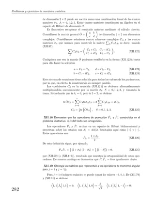 Problemas y ejercicios de mec´anica cu´antica
de dimensi´on 2 × 2 puede ser escrita como una combinaci´on lineal de las cuatro
matrices ˆσA, A = 0, 1, 2, 3. Estas cuatro matrices constituyen un ´algebra en el
espacio de Hilbert de dimensi´on 2.
Es ilustrativo recuperar el resultado anterior mediante el c´alculo directo.
Consid´erese la matriz general ˆO =
a b
c d
de dimensi´on 2 × 2 con elementos
complejos. Consid´erense asimismo cuatro n´umeros complejos CA y las cuatro
matrices ˆσA que usamos para construir la matriz A CAˆσA, es decir, usando
(XII.97),
A
CAˆσA =
C0 + C3 C1 − iC2
C1 + iC2 C0 − C3
. (XII.122)
Cualquiera que sea la matriz ˆO podemos escribirla en la forma (XII.122); basta
para ello hacer la selecci´on
a = C0 + C3, d = C0 − C3, (XII.123)
b = C1 − iC2, c = C1 + iC2. (XII.124)
Este sistema de ecuaciones tiene soluci´on para todos los valores de los par´ametros,
por lo que, en efecto, la construcci´on es siempre posible.
Los coeﬁcientes CS en la ecuaci´on (XII.121) se obtienen alternativamente
multiplic´andola sucesivamente por la matriz ˆσS, S = 0, 1, 2, 3, y tomando la
traza. Recordando que tr ˆσi = 0, pero tr I = 2, se obtiene
tr ˆOσS =
3
A=0
CAtrˆσAˆσS = 2
3
A=0
CAδAS = 2CS,
CS = 1
2 tr ˆOˆσS , S = 0, 1, 2, 3. (XII.125)
XII.18 Demuestre que los operadores de proyecci´on ˆP+ y ˆP− construidos en el
problema ilustrativo 10.3 del texto son ortogonales.
Los operadores ˆP+ y ˆP− act´uan en un espacio de Hilbert bidimensional y
proyectan sobre los estados con S3 = ± /2, denotados aqu´ı como |+ y |− .
Estos operadores son
ˆP± =
1 ± ˆσ3
2
. (XII.126)
De esta deﬁnici´on sigue, por ejemplo,
ˆP+
ˆP− = 1
4 (I + ˆσ3) (I − ˆσ3) = 1
4 I − ˆσ2
3 = 0, (XII.127)
por (XII.99) (o (XII.119)), resultado que muestra la ortogonalidad de estos ope-
radores. De manera an´aloga se demuestra que ˆP−
ˆP+ = 0 es igualmente cierto.
XII.19 Obtenga las matrices que representan a los operadores de momento angular
para j = 1 y j = 3/2.
Para j = 1 el n´umero cu´antico m puede tomar los valores −1, 0, 1. De (XII.79)
y (XII.81) se obtiene
1, 1 ˆJx 1, 1 = 0, 1, 1 ˆJx 1, 0 = √
2
, 1, 1 ˆJx 1, −1 = 0;
282
 