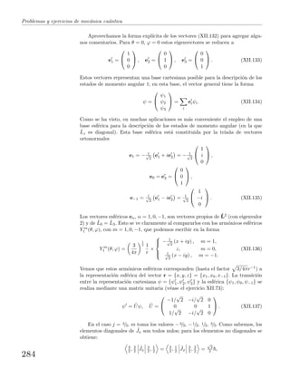 Problemas y ejercicios de mec´anica cu´antica
Aprovechamos la forma expl´ıcita de los vectores (XII.132) para agregar algu-
nos comentarios. Para θ = 0, ϕ = 0 estos eigenvectores se reducen a
e1 =


1
0
0

 , e2 =


0
1
0

 , e3 =


0
0
1

 . (XII.133)
Estos vectores representan una base cartesiana posible para la descripci´on de los
estados de momento angular 1; en esta base, el vector general tiene la forma
ψ =


ψ1
ψ2
ψ3

 =
i
eiψi. (XII.134)
Como se ha visto, en muchas aplicaciones es m´as conveniente el empleo de una
base esf´erica para la descripci´on de los estados de momento angular (en la que
ˆLz es diagonal). Esta base esf´erica est´a constituida por la tr´ıada de vectores
ortonormales
e1 = − 1√
2
e1 + ie2 = − 1√
2


1
i
0

 ,
e0 = e3 =


0
0
1

 ,
e−1 = 1√
2
e1 − ie2 = 1√
2


1
−i
0

 . (XII.135)
Los vectores esf´ericos eα, α = 1, 0, −1, son vectores propios de ˆL2 (con eigenvalor
2) y de ˆL0 = ˆL3. Esto se ve claramente al compararlos con los arm´onicos esf´ericos
Y m
1 (θ, ϕ), con m = 1, 0, −1, que podemos escribir en la forma
Y m
1 (θ, ϕ) =
3
4π
1
2 1
r
×



− 1√
2
(x + iy) , m = 1,
z, m = 0,
1√
2
(x − iy) , m = −1.
(XII.136)
Vemos que estos arm´onicos esf´ericos corresponden (hasta el factor 3/4πr−1) a
la representaci´on esf´erica del vector r = {x, y, z} = {x1, x0, x−1}. La transici´on
entre la representaci´on cartesiana ψ = {ψ1, ψ2, ψ3} y la esf´erica {ψ1, ψ0, ψ−1} se
realiza mediante una matriz unitaria (v´ease el ejercicio XII.73):
ψ = ˆUψ, ˆU =


−1/
√
2 −i/
√
2 0
0 0 1
1/
√
2 −i/
√
2 0

 . (XII.137)
En el caso j = 3/2, m toma los valores −3/2, −1/2, 1/2, 3/2. Como sabemos, los
elementos diagonales de ˆJx son todos nulos; para los elementos no diagonales se
obtiene:
3
2 , 3
2
ˆJx
3
2 , 1
2 = 3
2 , 1
2
ˆJx
3
2 , 3
2 =
√
3
2 ,
284
 