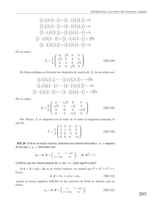 Introducci´on a la teor´ıa del momento angular
3
2 , 1
2
ˆJx
3
2 , −1
2 = 3
2 , −1
2
ˆJx
3
2 , 1
2 = ,
3
2 , 1
2
ˆJx
3
2 , −3
2 = 3
2 , −3
2
ˆJx
3
2 , 1
2 = 0,
3
2 , −1
2
ˆJx
3
2 , 3
2 = 3
2 , 3
2
ˆJx
3
2 , −1
2 = 0,
3
2 , −1
2
ˆJx
3
2 , −3
2 = 3
2 , −3
2
ˆJx
3
2 , −1
2 =
√
3
2 ,
3
2 , −3
2
ˆJx
3
2 , 3
2 = 3
2 , 3
2
ˆJx
3
2 , −3
2 = 0.
Por lo tanto,
ˆJx =
2




0
√
3 0 0√
3 0 2 0
0 2 0
√
3
0 0
√
3 0



 . (XII.138)
De forma an´aloga se obtienen los elementos de matriz de ˆJy; los no nulos son:
3
2 , 3
2
ˆJy
3
2 , 1
2 = − 3
2 , 1
2
ˆJy
3
2 , 3
2 = −i
√
3
2 ,
3
2 , 1
2
ˆJy
3
2 , −1
2 = − 3
2 , −1
2
ˆJy
3
2 , 1
2 = −i ,
3
2 , −1
2
ˆJy
3
2 , −3
2 = − 3
2 , −3
2
ˆJy
3
2 , −1
2 = −i
√
3
2 .
Por lo tanto,
ˆJy =
2




0 −i
√
3 0 0
i
√
3 0 −i2 0
0 i2 0 −i
√
3
0 0 i
√
3 0



 . (XII.139)
Por ´ultimo, ˆJz es diagonal con el valor de m sobre la diagonal principal, lo
que da
ˆJz =
2




3 0 0 0
0 1 0 0
0 0 −1 0
0 0 0 −3



 . (XII.140)
XII.20 Si ˆn es un vector unitario constante con cosenos directores l, m, n respecto
de los ejes x, y, z, demuestre que
ˆσn = ˆn · ˆσσσ =
n l − im
l + im −n
, (ˆn · ˆσσσ)2
= I.
Conﬁrme que los valores propios de ˆσn son ±1. ¿Qu´e signiﬁca esto?
Si ˆn = li + mj + nk es un vector unitario, se cumple que l2 + m2 + n2 = 1.
Como
ˆn · ˆσσσ = lˆσ1 + mˆσ2 + nˆσ3, (XII.141)
usando la forma expl´ıcita (XII.97) de las matrices de Pauli se obtiene, que en
efecto,
ˆσn = ˆn · ˆσσσ =
n l − im
l + im −n
. (XII.142)
285
 