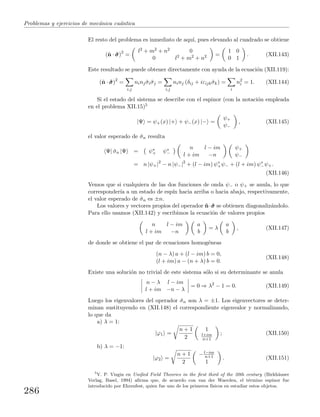 Problemas y ejercicios de mec´anica cu´antica
El resto del problema es inmediato de aqu´ı, pues elevando al cuadrado se obtiene
(ˆn · ˆσσσ)2
=
l2 + m2 + n2 0
0 l2 + m2 + n2 =
1 0
0 1
. (XII.143)
Este resultado se puede obtener directamente con ayuda de la ecuaci´on (XII.119):
(ˆn · ˆσσσ)2
=
i,j
ninj ˆσiˆσj =
i,j
ninj (δij + iεijk ˆσk) =
i
n2
i = 1. (XII.144)
Si el estado del sistema se describe con el espinor (con la notaci´on empleada
en el problema XII.15)5
|Ψ = ψ+(x) |+ + ψ−(x) |− =
ψ+
ψ−
, (XII.145)
el valor esperado de ˆσn resulta
Ψ| ˆσn |Ψ = ψ∗
+ ψ∗
−
n l − im
l + im −n
ψ+
ψ−
= n |ψ+|2
− n |ψ−|2
+ (l − im) ψ∗
+ψ− + (l + im) ψ∗
−ψ+.
(XII.146)
Vemos que si cualquiera de las dos funciones de onda ψ− o ψ+ se anula, lo que
corresponder´ıa a un estado de esp´ın hacia arriba o hacia abajo, respectivamente,
el valor esperado de ˆσn es ±n.
Los valores y vectores propios del operador ˆn·ˆσσσ se obtienen diagonaliz´andolo.
Para ello usamos (XII.142) y escribimos la ecuaci´on de valores propios
n l − im
l + im −n
a
b
= λ
a
b
, (XII.147)
de donde se obtiene el par de ecuaciones homog´eneas
(n − λ) a + (l − im) b = 0,
(l + im) a − (n + λ) b = 0.
(XII.148)
Existe una soluci´on no trivial de este sistema s´olo si su determinante se anula
n − λ l − im
l + im −n − λ
= 0 ⇒ λ2
− 1 = 0. (XII.149)
Luego los eigenvalores del operador ˆσn son λ = ±1. Los eigenvectores se deter-
minan sustituyendo en (XII.148) el correspondiente eigenvalor y normalizando,
lo que da
a) λ = 1:
|ϕ1 =
n + 1
2
1
l+im
n+1
; (XII.150)
b) λ = −1:
|ϕ2 =
n + 1
2
−l−im
n+1
1
. (XII.151)
5
V. P. Vizgin en Uniﬁed Field Theories in the ﬁrst third of the 20th century (Birkh¨auser
Verlag, Basel, 1994) aﬁrma que, de acuerdo con van der Waerden, el t´ermino espinor fue
introducido por Ehrenfest, quien fue uno de los primeros f´ısicos en estudiar estos objetos.
286
 