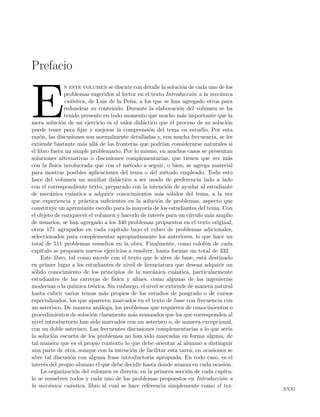 Prefacio
E
n este volumen se discute con detalle la soluci´on de cada uno de los
problemas sugeridos al lector en el texto Introducci´on a la mec´anica
cu´antica, de Luis de la Pe˜na, a los que se han agregado otros para
redondear su contenido. Durante la elaboraci´on del volumen se ha
tenido presente en todo momento que mucho m´as importante que la
mera soluci´on de un ejercicio es el valor did´actico que el proceso de su soluci´on
puede tener para ﬁjar y mejorar la comprensi´on del tema en estudio. Por esta
raz´on, las discusiones son normalmente detalladas y, con mucha frecuencia, se les
extiende bastante m´as all´a de las fronteras que podr´ıan considerarse naturales si
el libro fuera un simple problemario. Por lo mismo, en muchos casos se presentan
soluciones alternativas o discusiones complementarias, que tienen que ver m´as
con la f´ısica involucrada que con el m´etodo a seguir, o bien, se agrega material
para mostrar posibles aplicaciones del tema o del m´etodo empleado. Todo esto
hace del volumen un auxiliar did´actico a ser usado de preferencia lado a lado
con el correspondiente texto, preparado con la intenci´on de ayudar al estudiante
de mec´anica cu´antica a adquirir conocimientos m´as s´olidos del tema, a la vez
que experiencia y pr´actica suﬁcientes en la soluci´on de problemas, aspecto que
constituye un apremiante escollo para la mayor´ıa de los estudiantes del tema. Con
el objeto de enriquecer el volumen y hacerlo de inter´es para un c´ırculo m´as amplio
de usuarios, se han agregado a los 340 problemas propuestos en el texto original,
otros 171 agrupados en cada cap´ıtulo bajo el rubro de problemas adicionales,
seleccionados para complementar apropiadamente los anteriores, lo que hace un
total de 511 problemas resueltos en la obra. Finalmente, como colof´on de cada
cap´ıtulo se proponen nuevos ejercicios a resolver, hasta formar un total de 332.
Este libro, tal como sucede con el texto que le sirve de base, est´a destinado
en primer lugar a los estudiantes de nivel de licenciatura que desean adquirir un
s´olido conocimiento de los principios de la mec´anica cu´antica, particularmente
estudiantes de las carreras de f´ısica y aﬁnes, como algunas de las ingenier´ıas
modernas o la qu´ımica te´orica. Sin embargo, el nivel se extiende de manera natural
hasta cubrir varios temas m´as propios de los estudios de posgrado o de cursos
especializados, los que aparecen marcados en el texto de base con frecuencia con
un asterisco. De manera an´aloga, los problemas que requieren de conocimientos o
procedimientos de soluci´on claramente m´as avanzados que los que corresponden al
nivel introductorio han sido marcados con un asterisco o, de manera excepcional,
con un doble asterisco. Las frecuentes discusiones complementarias a lo que ser´ıa
la soluci´on escueta de los problemas no han sido marcadas en forma alguna, de
tal manera que es el propio contexto lo que debe orientar al alumno a distinguir
una parte de otra, aunque con la intenci´on de facilitar esta tarea, en ocasiones se
abre tal discusi´on con alguna frase introductoria apropiada. En todo caso, es el
inter´es del propio alumno el que debe decidir hasta donde avanza en cada ocasi´on.
La organizaci´on del volumen es directa; en la primera secci´on de cada cap´ıtu-
lo se resuelven todos y cada uno de los problemas propuestos en Introducci´on a
la mec´anica cu´antica, libro al cual se hace referencia simplemente como el tex-
xxxi
 
