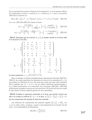 Introducci´on a la teor´ıa del momento angular
En la representaci´on usual en t´erminos de los ´angulos θ y ϕ de un sistema esf´erico
de coordenadas, se tiene l = sen θ cos ϕ, m = sen θ sen ϕ, n = cos θ, y la ecuaci´on
(XII.146) se convierte en
Ψ| ˆσn |Ψ = |ψ+|2
− |ψ−|2
cos θ + ψ∗
+ψ−e−iϕ
+ ψ∗
−ψ+eiϕ
senθ. (XII.152)
A su vez, (XII.150)-(XII.151) toman la forma
|ϕ1 =
1 + cos θ
2
1
sen θ
1+cos θ eiϕ =
cos(θ/2)
eiϕ sen (θ/2)
, (XII.153)
|ϕ2 =
1 + cos θ
2
− sen θ
1+cos θ e−iϕ
1
=
−e−iϕ sen (θ/2)
cos(θ/2)
. (XII.154)
XII.21 Demuestre que las matrices ˆLx y ˆLy se pueden escribir en la forma dada
en la ecuaci´on (T12.102):
ˆLx =
2











0 cl 0 0 · · · 0 0
cl 0 cl−1 0 · · · 0 0
0 cl−1 0 cl−2 · · · 0 0
0 0 cl−2 0 · · · 0 0
...
...
...
...
...
...
...
0 0 0 0 · · · 0 c−l+1
0 0 0 0 · · · c−l+1 0











,
ˆLy =
2











0 −icl 0 0 · · · 0 0
icl 0 −icl−1 0 · · · 0 0
0 icl−1 0 −icl−2 · · · 0 0
0 0 icl−2 0 · · · 0 0
...
...
...
...
...
...
...
0 0 0 0 · · · 0 −ic−l+1
0 0 0 0 · · · ic−l+1 0











.
En estas expresiones, cs = (l + s) (l − s + 1).
Estos resultados se derivan inmediatamente aplicando las f´ormulas (XII.79) y
(XII.81), las cuales especiﬁcan los elementos de matriz de los operadores ˆLx y ˆLy
que pueden ser diferentes de cero. De estas leyes sigue que para tales elementos
debe cumplirse que m = m ± 1, con los valores num´ericos (proporcionales a
Cjm) dados precisamente en el enunciado. Las ecuaciones (XII.138) y (XII.139)
proporcionan ejemplos concretos de esta estructura. El inter´es del ejercicio reside
en que ilustra la forma expl´ıcita general de estos operadores.
XII.22 Complete el argumento presentado en el texto, que permite concluir que
s´olo si se cumple la condici´on ˆL | ψ = 0, es decir, si ˆLx = ˆLy = ˆLz = 0,
las tres componentes del operador ˆL est´an bien deﬁnidas.
Las relaciones de conmutaci´on del momento angular ˆLi, ˆLj = i ˆLk, con
i, j, k en orden c´ıclico, conducen, usando el procedimiento de la secci´on 8.6 del
texto, a las desigualdades de Heisenberg
∆Li∆Lj ≥
2
ˆLk , (XII.155)
287
 