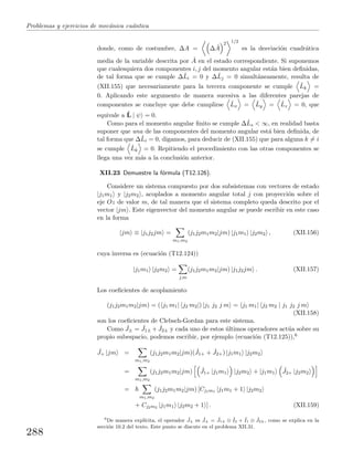 Problemas y ejercicios de mec´anica cu´antica
donde, como de costumbre, ∆A = ∆ ˆA
2 1/2
es la desviaci´on cuadr´atica
media de la variable descrita por ˆA en el estado correspondiente. Si suponemos
que cualesquiera dos componentes i, j del momento angular est´an bien deﬁnidas,
de tal forma que se cumple ∆ˆLi = 0 y ∆ˆLj = 0 simult´aneamente, resulta de
(XII.155) que necesariamente para la tercera componente se cumple ˆLk =
0. Aplicando este argumento de manera sucesiva a las diferentes parejas de
componentes se concluye que debe cumplirse ˆLx = ˆLy = ˆLz = 0, que
equivale a ˆL | ψ = 0.
Como para el momento angular ﬁnito se cumple ∆ˆLs < ∞, en realidad basta
suponer que una de las componentes del momento angular est´a bien deﬁnida, de
tal forma que ∆ˆLi = 0, digamos, para deducir de (XII.155) que para alguna k = i
se cumple ˆLk = 0. Repitiendo el procedimiento con las otras componentes se
llega una vez m´as a la conclusi´on anterior.
XII.23 Demuestre la f´ormula (T12.126).
Considere un sistema compuesto por dos subsistemas con vectores de estado
|j1m1 y |j2m2 , acoplados a momento angular total j con proyecci´on sobre el
eje Oz de valor m, de tal manera que el sistema completo queda descrito por el
vector |jm . Este eigenvector del momento angular se puede escribir en este caso
en la forma
|jm ≡ |j1j2jm =
m1,m2
(j1j2m1m2|jm) |j1m1 |j2m2 , (XII.156)
cuya inversa es (ecuaci´on (T12.124))
|j1m1 |j2m2 =
j,m
(j1j2m1m2|jm) |j1j2jm . (XII.157)
Los coeﬁcientes de acoplamiento
(j1j2m1m2|jm) = ( j1 m1| j2 m2|) |j1 j2 j m = j1 m1| j2 m2 | j1 j2 j m
(XII.158)
son los coeﬁcientes de Clebsch-Gordan para este sistema.
Como ˆJ± = ˆJ1± + ˆJ2± y cada uno de estos ´ultimos operadores act´ua sobre su
propio subespacio, podemos escribir, por ejemplo (ecuaci´on (T12.125)),6
ˆJ+ |jm =
m1,m2
(j1j2m1m2|jm)( ˆJ1+ + ˆJ2+) |j1m1 |j2m2
=
m1,m2
(j1j2m1m2|jm) ˆJ1+ |j1m1 |j2m2 + |j1m1
ˆJ2+ |j2m2
=
m1,m2
(j1j2m1m2|jm) [Cj1m1 |j1m1 + 1 |j2m2
+ Cj2m2 |j1m1 |j2m2 + 1 ] . (XII.159)
6
De manera expl´ıcita, el operador ˆJ± es ˆJ± = ˆJ1± ⊗ ˆI2 + ˆI1 ⊗ ˆJ2±, como se explica en la
secci´on 10.2 del texto. Este punto se discute en el problema XII.31.
288
 
