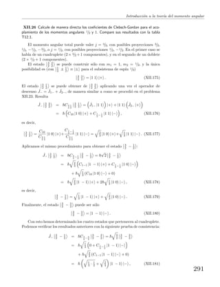 Introducci´on a la teor´ıa del momento angular
XII.26 Calcule de manera directa los coeﬁcientes de Clebsch-Gordan para el aco-
plamiento de los momentos angulares 1/2 y 1. Compare sus resultados con la tabla
T12.1.
El momento angular total puede valer j = 3/2, con posibles proyecciones 3/2,
1/2, −1/2, −3/2, o j = 1/2, con posibles proyecciones 1/2, −1/2. En el primer caso se
habla de un cuadruplete (2× 3/2 +1 componentes), y en el segundo de un doblete
(2 × 1/2 + 1 componentes).
El estado 3
2
3
2 se puede construir s´olo con m1 = 1, m2 = 1/2, y la ´unica
posibilidad es (con 1
2 ± 1
2 ≡ |± para el subsistema de esp´ın 1/2)
3
2
3
2 = |1 1 |+ . (XII.175)
El estado 3
2
1
2 se puede obtener de 3
2
3
2 aplicando una vez el operador de
descenso ˆJ− = ˆJ1− + ˆJ2−, de manera similar a como se procedi´o en el problema
XII.23. Resulta
ˆJ−
3
2
3
2 = C3
2
1
2
3
2
1
2 = ˆJ1− |1 1 |+ + |1 1 ˆJ2− |+
= C10 |1 0 |+ + C1
2
− 1
2
|1 1 |− , (XII.176)
es decir,
3
2
1
2 =
C10
C3
2
1
2
|1 0 |+ +
C1
2
− 1
2
C3
2
1
2
|1 1 |− = 2
3 |1 0 |+ + 1
3 |1 1 |− . (XII.177)
Aplicamos el mismo procedimiento para obtener el estado 3
2 − 1
2 :
ˆJ−
3
2
1
2 = C3
2
− 1
2
3
2 − 1
2 =
√
2 3
2 − 1
2
= 2
3 C1−1 |1 − 1 |+ + C1
2
− 1
2
|1 0 |−
+ 1
3 (C10 |1 0 |− + 0)
= 2
3 |1 − 1 |+ + 2 1
3 |1 0 |− , (XII.178)
es decir,
3
2 − 1
2 = 1
3 |1 − 1 |+ + 2
3 |1 0 |− . (XII.179)
Finalmente, el estado 3
2 − 3
2 puede ser s´olo
3
2 − 3
2 = |1 − 1 |− . (XII.180)
Con esto hemos determinado los cuatro estados que pertenecen al cuadruplete.
Podemos veriﬁcar los resultados anteriores con la siguiente prueba de consistencia:
ˆJ−
3
2 − 1
2 = C3
2
− 3
2
3
2 − 3
2 = 3
2
3
2 − 3
2
= 1
3 0 + C1
2
− 1
2
|1 − 1 |−
+ 2
3 (C1−1 |1 − 1 |− + 0)
= 1
3 · 1
2 + 2
3 |1 − 1 |− , (XII.181)
291
 