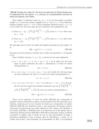 Introducci´on a la teor´ıa del momento angular
XII.28 Extraiga de la tabla 12.1 del texto los coeﬁcientes de Clebsch-Gordan para
el acoplamiento de dos espines 1/2 y construya las correspondientes funciones de
estado del singulete y del triplete.
Para espines 1/2 debemos tomar m1, m2 = ±1/2. Los dos espines se pueden
acoplar a j = 0 (un solo estado o singulete con m = 0) y a j = 1 (tres diferentes
estados o triplete, con m = −1, 0, 1). Para el singulete debemos tomar j = j1− 1/2,
y de la tabla 12.1 del texto sigue que los coeﬁcientes del acoplamiento son:
a) Para m2 = 1/2: −
1/2 − 0 + 1/2
1+1
1/2
= − 1/2 (como m = 0, se debe tener
m1 = −1/2).
b) Para m2 = −1/2:
1/2 + 0 + 1/2
1+1
1/2
= + 1/2 (como m = 0, se debe tener
m1 = +1/2).
De aqu´ı sigue que el vector de estado del singulete generado con dos espines 1/2
es
|00 = 1√
2
(|+ |− − |− |+ ) . (XII.190)
En cada uno de los t´erminos, el primer ket se reﬁere a la part´ıcula 1, y el segundo
a la 2.
Para el triplete tenemos j = j1 + 1/2, y ocurren los tres casos siguientes:
a) m = m1 + m2 = 1 ⇒ m1 = m2 = 1/2, y de la tabla 12.1 del texto
sigue un ´unico coeﬁciente (de valor 1, obviamente); el vector de estado
correspondiente es
|11 = |+ |+ . (XII.191)
b) m = m1 + m2 = −1 ⇒ m1 = m2 = −1/2, y de la tabla 12.1 del texto sigue
un ´unico coeﬁciente (de valor 1); el vector de estado correspondiente es
|1 − 1 = |− |− . (XII.192)
c) m = m1 +m2 = 0 ⇒ m1 = −m2 = 1/2, o bien m1 = −m2 = −1/2 y de la ta-
bla 12.1 del texto siguen dos posibles coeﬁcientes, que son
1/2−0+1/2
1+1
1/2
=
1/2;
1/2+0+1/2
1+1
1/2
= 1/2. El vector de estado correspondiente es
|10 = 1√
2
(|+ |− + |− |+ ) . (XII.193)
Como era de esperarse, el vector de estado (XII.190) que corresponde al
singulete resulta antisim´etrico respecto al intercambio de las dos part´ıculas cons-
titutivas, mientras que los tres vectores de estado que corresponden al triplete
(XII.191)-(XII.193) son sim´etricos frente a esta operaci´on. El ejemplo muestra
claramente la importancia que puede adquirir la fase relativa que distingue a
los estados (XII.190) y (XII.193) entre s´ı (a diferencia de la fase global, que es
arbitraria). Estados del tipo (XII.190) o (XII.193) son llamados estados enredados
(entangled en ingl´es), pues el hecho de que no sean factorizables da lugar a
fen´omenos parad´ojicos, como el famoso gato de Schr¨odinger, o mejor, en su
versi´on m´as actual y m´as estudiada, las desigualdades de Bell y las paradojas
293
 