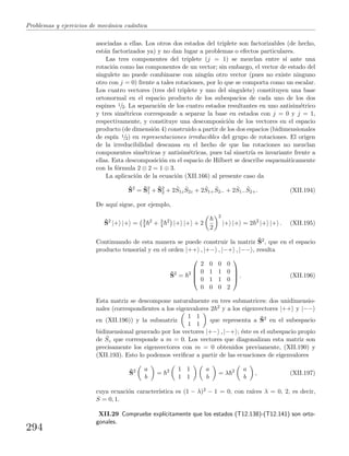 Problemas y ejercicios de mec´anica cu´antica
asociadas a ellas. Los otros dos estados del triplete son factorizables (de hecho,
est´an factorizados ya) y no dan lugar a problemas o efectos particulares.
Las tres componentes del triplete (j = 1) se mezclan entre s´ı ante una
rotaci´on como las componentes de un vector; sin embargo, el vector de estado del
singulete no puede combinarse con ning´un otro vector (pues no existe ninguno
otro con j = 0) frente a tales rotaciones, por lo que se comporta como un escalar.
Los cuatro vectores (tres del triplete y uno del singulete) constituyen una base
ortonormal en el espacio producto de los subespacios de cada uno de los dos
espines 1/2. La separaci´on de los cuatro estados resultantes en uno antisim´etrico
y tres sim´etricos corresponde a separar la base en estados con j = 0 y j = 1,
respectivamente, y constituye una descomposici´on de los vectores en el espacio
producto (de dimensi´on 4) construido a partir de los dos espacios (bidimensionales
de esp´ın 1/2) en representaciones irreducibles del grupo de rotaciones. El origen
de la irreducibilidad descansa en el hecho de que las rotaciones no mezclan
componentes sim´etricas y antisim´etricas, pues tal simetr´ıa es invariante frente a
ellas. Esta descomposici´on en el espacio de Hilbert se describe esquem´aticamente
con la f´ormula 2 ⊗ 2 = 1 ⊕ 3.
La aplicaci´on de la ecuaci´on (XII.166) al presente caso da
ˆS2
= ˆS2
1 + ˆS2
2 + 2 ˆS1z
ˆS2z + 2 ˆS1+
ˆS2− + 2 ˆS1−
ˆS2+. (XII.194)
De aqu´ı sigue, por ejemplo,
ˆS2
|+ |+ = 3
4
2
+ 3
4
2
|+ |+ + 2
2
2
|+ |+ = 2 2
|+ |+ . (XII.195)
Continuando de esta manera se puede construir la matriz ˆS2, que en el espacio
producto tensorial y en el orden |++ , |+− , |−+ , |−− , resulta
ˆS2
= 2




2 0 0 0
0 1 1 0
0 1 1 0
0 0 0 2



 . (XII.196)
Esta matriz se descompone naturalmente en tres submatrices: dos unidimensio-
nales (correspondientes a los eigenvalores 2 2 y a los eigenvectores |++ y |−−
en (XII.196)) y la submatriz
1 1
1 1
que representa a ˆS2 en el subespacio
bidimensional generado por los vectores |+− , |−+ ; ´este es el subespacio propio
de ˆSz que corresponde a m = 0. Los vectores que diagonalizan esta matriz son
precisamente los eigenvectores con m = 0 obtenidos previamente, (XII.190) y
(XII.193). Esto lo podemos veriﬁcar a partir de las ecuaciones de eigenvalores
ˆS2 a
b
= 2 1 1
1 1
a
b
= λ 2 a
b
, (XII.197)
cuya ecuaci´on caracter´ıstica es (1 − λ)2 − 1 = 0, con ra´ıces λ = 0, 2, es decir,
S = 0, 1.
XII.29 Compruebe expl´ıcitamente que los estados (T12.138)-(T12.141) son orto-
gonales.
294
 