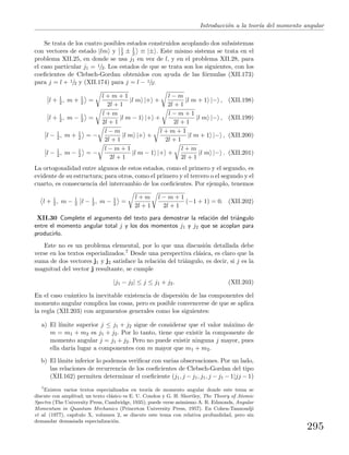 Introducci´on a la teor´ıa del momento angular
Se trata de los cuatro posibles estados construidos acoplando dos subsistemas
con vectores de estado |lm y 1
2 ± 1
2 ≡ |± . Este mismo sistema se trata en el
problema XII.25, en donde se usa j1 en vez de l, y en el problema XII.28, para
el caso particular j1 = 1/2. Los estados de que se trata son los siguientes, con los
coeﬁcientes de Clebsch-Gordan obtenidos con ayuda de las f´ormulas (XII.173)
para j = l + 1/2 y (XII.174) para j = l − 1/2:
l + 1
2 , m + 1
2 =
l + m + 1
2l + 1
|l m |+ +
l − m
2l + 1
|l m + 1 |− , (XII.198)
l + 1
2 , m − 1
2 =
l + m
2l + 1
|l m − 1 |+ +
l − m + 1
2l + 1
|l m |− , (XII.199)
l − 1
2 , m + 1
2 = −
l − m
2l + 1
|l m |+ +
l + m + 1
2l + 1
|l m + 1 |− , (XII.200)
l − 1
2 , m − 1
2 = −
l − m + 1
2l + 1
|l m − 1 |+ +
l + m
2l + 1
|l m |− . (XII.201)
La ortogonalidad entre algunos de estos estados, como el primero y el segundo, es
evidente de su estructura; para otros, como el primero y el tercero o el segundo y el
cuarto, es consecuencia del intercambio de los coeﬁcientes. Por ejemplo, tenemos
l + 1
2 , m − 1
2 l − 1
2 , m − 1
2 =
l + m
2l + 1
l − m + 1
2l + 1
(−1 + 1) = 0. (XII.202)
XII.30 Complete el argumento del texto para demostrar la relaci´on del tri´angulo
entre el momento angular total j y los dos momentos j1 y j2 que se acoplan para
producirlo.
Este no es un problema elemental, por lo que una discusi´on detallada debe
verse en los textos especializados.7 Desde una perspectiva cl´asica, es claro que la
suma de dos vectores j1 y j2 satisface la relaci´on del tri´angulo, es decir, si j es la
magnitud del vector j resultante, se cumple
|j1 − j2| ≤ j ≤ j1 + j2. (XII.203)
En el caso cu´antico la inevitable existencia de dispersi´on de las componentes del
momento angular complica las cosas, pero es posible convencerse de que se aplica
la regla (XII.203) con argumentos generales como los siguientes:
a) El l´ımite superior j ≤ j1 + j2 sigue de considerar que el valor m´aximo de
m = m1 + m2 es j1 + j2. Por lo tanto, tiene que existir la componente de
momento angular j = j1 + j2. Pero no puede existir ninguna j mayor, pues
ella dar´ıa lugar a componentes con m mayor que m1 + m2.
b) El l´ımite inferior lo podemos veriﬁcar con varias observaciones. Por un lado,
las relaciones de recurrencia de los coeﬁcientes de Clebsch-Gordan del tipo
(XII.162) permiten determinar el coeﬁciente (j1, j − j1, j1, j − j1 − 1|jj − 1)
7
Existen varios textos especializados en teor´ıa de momento angular donde este tema se
discute con amplitud; un texto cl´asico es E. U. Condon y G. H. Shortley, The Theory of Atomic
Spectra (The University Press, Cambridge, 1935); puede verse asimismo A. R. Edmonds, Angular
Momentum in Quantum Mechanics (Princeton University Press, 1957). En Cohen-Tannoudji
et al. (1977), cap´ıtulo X, volumen 2, se discute este tema con relativa profundidad, pero sin
demandar demasiada especializaci´on.
295
 