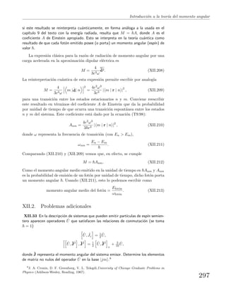 Introducci´on a la teor´ıa del momento angular
si este resultado se reinterpreta cu´anticamente, en forma an´aloga a la usada en el
cap´ıtulo 9 del texto con la energ´ıa radiada, resulta que M = A, donde A es el
coeﬁciente A de Einstein apropiado. Esto se interpreta en la teor´ıa cu´antica como
resultado de que cada fot´on emitido posee (o porta) un momento angular (esp´ın) de
valor .
La expresi´on cl´asica para la raz´on de radiaci´on de momento angular por una
carga acelerada en la aproximaci´on dipolar el´ectrica es
M =
4
3c3ω
¨d2. (XII.208)
La reinterpretaci´on cu´antica de esta expresi´on permite escribir por analog´ıa
M =
4
3c3ω
m |
..
d| n
2
=
4e2ω3
3c3
| m | r | n |2
, (XII.209)
para una transici´on entre los estados estacionarios n y m. Conviene reescribir
este resultado en t´erminos del coeﬁciente A de Einstein que da la probabilidad
por unidad de tiempo de que ocurra una transici´on espont´anea entre los estados
n y m del sistema. Este coeﬁciente est´a dado por la ecuaci´on (T9.98):
Anm =
4e2ω3
3 c3
| m | r | n |2
, (XII.210)
donde ω representa la frecuencia de transici´on (con En > Em),
ωnm =
En − Em
. (XII.211)
Comparando (XII.210) y (XII.209) vemos que, en efecto, se cumple
M = Anm. (XII.212)
Como el momento angular medio emitido en la unidad de tiempo es Anm y Anm
es la probabilidad de emisi´on de un fot´on por unidad de tiempo, dicho fot´on porta
un momento angular . Usando (XII.211), esto lo podemos escribir como
momento angular medio del fot´on =
Efot´on
ωfot´on
. (XII.213)
XII.2. Problemas adicionales
XII.33 En la descripci´on de sistemas que pueden emitir part´ıculas de esp´ın semien-
tero aparecen operadores ˆU que satisfacen las relaciones de conmutaci´on (se toma
= 1)
ˆU, ˆJz = 1
2
ˆU,
ˆU, ˆJ2
, ˆJ2
= 1
2
ˆU, ˆJ2
+
+ 3
16
ˆU,
donde ˆJ representa el momento angular del sistema emisor. Determine los elementos
de matriz no nulos del operador ˆU en la base |jm .8
8
J. A. Cronin, D. F. Greenberg, V. L. Telegdi,University of Chicago Graduate Problems in
Physics (Addison-Wesley, Reading, 1967).
297
 