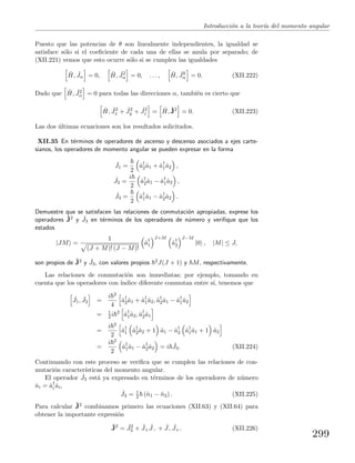 Introducci´on a la teor´ıa del momento angular
Puesto que las potencias de θ son linealmente independientes, la igualdad se
satisface s´olo si el coeﬁciente de cada una de ellas se anula por separado; de
(XII.221) vemos que esto ocurre s´olo si se cumplen las igualdades
ˆH, ˆJα = 0, ˆH, ˆJ2
α = 0, . . . , ˆH, ˆJk
α = 0. (XII.222)
Dado que ˆH, ˆJ2
α = 0 para todas las direcciones α, tambi´en es cierto que
ˆH, ˆJ2
x + ˆJ2
y + ˆJ2
z = ˆH, ˆJ2
= 0. (XII.223)
Las dos ´ultimas ecuaciones son los resultados solicitados.
XII.35 En t´erminos de operadores de ascenso y descenso asociados a ejes carte-
sianos, los operadores de momento angular se pueden expresar en la forma
ˆJ1 =
2
ˆa†
2ˆa1 + ˆa†
1ˆa2 ,
ˆJ2 =
i
2
ˆa†
2ˆa1 − ˆa†
1ˆa2 ,
ˆJ3 =
2
ˆa†
1ˆa1 − ˆa†
2ˆa2 .
Demuestre que se satisfacen las relaciones de conmutaci´on apropiadas, exprese los
operadores ˆJ2 y ˆJ3 en t´erminos de los operadores de n´umero y veriﬁque que los
estados
|JM =
1
(J + M)! (J − M)!
ˆa†
1
J+M
ˆa†
2
J−M
|0 , |M| ≤ J,
son propios de ˆJ2 y ˆJ3, con valores propios 2J(J + 1) y M, respectivamente.
Las relaciones de conmutaci´on son inmediatas; por ejemplo, tomando en
cuenta que los operadores con ´ındice diferente conmutan entre s´ı, tenemos que
ˆJ1, ˆJ2 =
i 2
4
ˆa†
2ˆa1 + ˆa†
1ˆa2, ˆa†
2ˆa1 − ˆa†
1ˆa2
= 1
2 i 2
ˆa†
1ˆa2, ˆa†
2ˆa1
=
i 2
2
ˆa†
1 ˆa†
2ˆa2 + 1 ˆa1 − ˆa†
2 ˆa†
1ˆa1 + 1 ˆa2
=
i 2
2
ˆa†
1ˆa1 − ˆa†
2ˆa2 = i ˆJ3. (XII.224)
Continuando con este proceso se veriﬁca que se cumplen las relaciones de con-
mutaci´on caracter´ısticas del momento angular.
El operador ˆJ3 est´a ya expresado en t´erminos de los operadores de n´umero
ˆni = ˆa†
i ˆai,
ˆJ3 = 1
2 (ˆn1 − ˆn2) . (XII.225)
Para calcular ˆJ2 combinamos primero las ecuaciones (XII.63) y (XII.64) para
obtener la importante expresi´on
ˆJ2
= ˆJ2
3 + ˆJ+
ˆJ− + ˆJ−
ˆJ+. (XII.226)
299
 