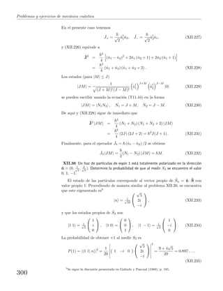 Problemas y ejercicios de mec´anica cu´antica
En el presente caso tenemos
ˆJ+ = √
2
ˆa†
1ˆa2, ˆJ− = √
2
ˆa†
2ˆa1, (XII.227)
y (XII.226) equivale a
ˆJ2
=
2
4
(ˆn1 − ˆn2)2
+ 2ˆn1 (ˆn2 + 1) + 2ˆn2 (ˆn1 + 1)
=
2
4
(ˆn1 + ˆn2) (ˆn1 + ˆn2 + 2) . (XII.228)
Los estados (para |M| ≤ J)
|JM =
1
(J + M)! (J − M)!
ˆa†
1
J+M
ˆa†
2
J−M
|0 (XII.229)
se pueden escribir usando la ecuaci´on (T11.44) en la forma
|JM = |N1N2 , N1 = J + M, N2 = J − M. (XII.230)
De aqu´ı y (XII.228) sigue de inmediato que
ˆJ2
|JM =
2
4
(N1 + N2) (N1 + N2 + 2) |JM
=
2
4
(2J) (2J + 2) = 2
J(J + 1). (XII.231)
Finalmente, para el operador ˆJ3 = (ˆn1 − ˆn2) /2 se obtiene
ˆJ3 |JM =
2
(N1 − N2) |JM = M. (XII.232)
XII.36 Un haz de part´ıculas de esp´ın 1 est´a totalmente polarizado en la direcci´on
ˆn = (0, 1√
5
, 2√
5
). Determine la probabilidad de que al medir S3 se encuentre el valor
0, 1, −1.
El estado de las part´ıculas corresponde al vector propio de ˆSn = ˆn · ˆS con
valor propio 1. Procediendo de manera similar al problema XII.20, se encuentra
que este eigenestado es9
|n = 1√
10


√
5
2i
−i

 , (XII.233)
y que los estados propios de ˆS3 son
|1 1 = 1√
2


1
i
0

 , |1 0 =


0
0
1

 , |1 − 1 = 1√
2


1
−i
0

 . (XII.234)
La probabilidad de obtener +1 al medir S3 es
P(1) = | 1 1| n |2
=
1
20
1 −i 0


√
5
2i
−i


2
=
9 + 4
√
5
20
= 0.897 . . . .
(XII.235)
9
Se sigue la discusi´on presentada en Galindo y Pascual (1989), p. 185.
300
 