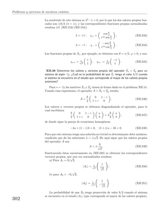 Problemas y ejercicios de mec´anica cu´antica
La resolvente de este sistema es λ2 −1 = 0, por lo que los dos valores propios bus-
cados son ± /2 (λ = ±), y las correspondientes funciones propias normalizadas
resultan (cf. (XII.153)-(XII.154))
λ = +1 : χ+ =
cos θ
2
eiϕ sen θ
2
, (XII.243)
λ = −1 : χ− =
− sen θ
2
eiϕ cos θ
2
. (XII.244)
Las funciones propias de ˆSx, por ejemplo, se obtienen con θ = π/2, ϕ = 0, y son:
χx+ = 1√
2
1
1
, χx− = 1√
2
−1
1
. (XII.245)
XII.38 Determine los valores y vectores propios del operador ˆSx + ˆSy para un
sistema de esp´ın 1/2. ¿Cu´al es la probabilidad de que ˆSz tenga el valor /2 cuando
el sistema se encuentra en el estado que corresponde al mayor de los valores propios
anteriores?
Para s = 1/2 las matrices ˆSx y ˆSy tienen la forma dada en el problema XII.14.
Usando esas expresiones, el operador ˆA = ˆSx + ˆSy resulta
ˆA =
2
0 1 − i
1 + i 0
. (XII.246)
Los valores y vectores propios se obtienen diagonalizando el operador, para lo
cual escribimos
2
0 1 − i
1 + i 0
a
b
= λ
2
a
b
, (XII.247)
de donde sigue la pareja de ecuaciones homog´eneas
−λa + (1 − i) b = 0, (1 + i) a − λb = 0. (XII.248)
Para que este sistema tenga una soluci´on no trivial su determinante debe anularse,
condici´on que da las soluciones λ = ±
√
2. De aqu´ı sigue que los valores propios
del operador ˆA son
A = ±√
2
. (XII.249)
Sustituyendo ´estos sucesivamente en (XII.248) se obtienen los correspondientes
vectores propios, que una vez normalizados resultan:
a) Para A1 = /
√
2,
|A1 = 1√
2
1
1+i√
2
; (XII.250)
b) para A2 = − /
√
2,
|A2 = 1√
2
1
−1+i√
2
. (XII.251)
La probabilidad de que ˆS3 tenga proyecci´on de valor /2 cuando el sistema
se encuentra en el estado |A1 (que corresponde al mayor de los valores propios),
302
 