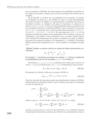 Problemas y ejercicios de mec´anica cu´antica
que es equivalente a (XII.268). No queda ninguna otra posibilidad compatible con
las reglas de la mec´anica cu´antica, por lo que la descripci´on del sistema est´a ya
completa.
De la discusi´on se concluye que el acoplamiento de tres espines 1/2 produce
un cuadruplete de esp´ın 3/2 y dos dobletes de esp´ın 1/2. Esta descomposici´on
del espacio producto de Hilbert en representaciones irreducibles del grupo de
rotaciones (es decir, en multipletes del grupo de rotaciones) se expresa en la
forma 2 ⊗ 2 ⊗ 2 = 4 ⊕ 2 ⊕ 2. Vista esta descomposici´on desde la perspectiva que
da el resultado obtenido en el problema XII.28, es decir, tomando en cuenta que
2 ⊗ 2 = 3 ⊕ 1, se encuentra que se puede escribir alternativamente 2 ⊗ 2 ⊗ 2 =
2 ⊗ (3 ⊕ 1) = 2 ⊗ 3 ⊕ 2 = 4 ⊕ 2 ⊕ 2. De aqu´ı sigue que 2 ⊗ 3 = 4 ⊕ 2. En
palabras, esta f´ormula establece que el acoplamiento de tres espines 1/2 genera un
cuadruplete y dos dobletes. Como acabamos de ver, un primer doblete aparece
como resultado del acoplamiento de un esp´ın 1/2 (doblete) y un esp´ın 1 (triplete),
que genera los momentos angulares 3/2 (cuadruplete) y 1/2 (doblete). El segundo
doblete proviene del acoplamiento 2⊗1 = 2 de un doblete y un singulete de esp´ın
cero.
XII.40 Considere un sistema cu´antico con espacio de Hilbert bidimensional y ha-
miltoniano
ˆH =
E0 + εa ε∗
b
εb E0 − εa
.
En el tiempo t = 0 el sistema se encuentra en el estado |+ . ¿Cu´al es la amplitud de
la probabilidad de cada uno de los estados |+ y |− en el tiempo t?
Escribiendo εa = ε3, εb = ε1 +iε2, y utilizando estos valores para construir un
vector ε = ({εi}) con direcci´on ˆn = εεε/ε, ε = |ε|, el hamiltoniano toma la forma
ˆH = E0I + εεε · ˆσσσ = E0ˆσ0 + εˆn · ˆσσσ. (XII.281)
El operador de evoluci´on, dado por la ecuaci´on (T9.39), es
ˆS(t) = e−i ˆHt/
= e−iE0t/
e−iεtˆn·ˆσ/
. (XII.282)
Conviene reescribir este operador usando una generalizaci´on al espacio de Hilbert
bidimensional de la f´ormula de Euler, la que se obtiene como sigue: Un desarrollo
en serie de potencias da
eiαˆn·ˆσσσ
=
∞
k=0
ik αk
k!
ˆσk
n
=
∞
k=0
(−1)k α2k
(2k)!
ˆσ2k
n + i
∞
k=0
(−1)k α2k+1
(2k + 1)!
ˆσ2k+1
n , (XII.283)
donde se puso ˆσn = ˆn · ˆσσσ. Con ˆn = ({ni}), n2
1 + n2
2 + n2
3 = 1, resulta
ˆσ2
n =
ij
ninj ˆσiˆσj =
i
n2
i ˆσ2
i =
i
n2
i I = I, (XII.284)
pues ij ninj ˆσiˆσj para i = j da 0, ya que el producto ninj es sim´etrico respecto
al intercambio de los ´ındices, mientras que el factor ˆσiˆσj es antisim´etrico (v´ease el
306
 